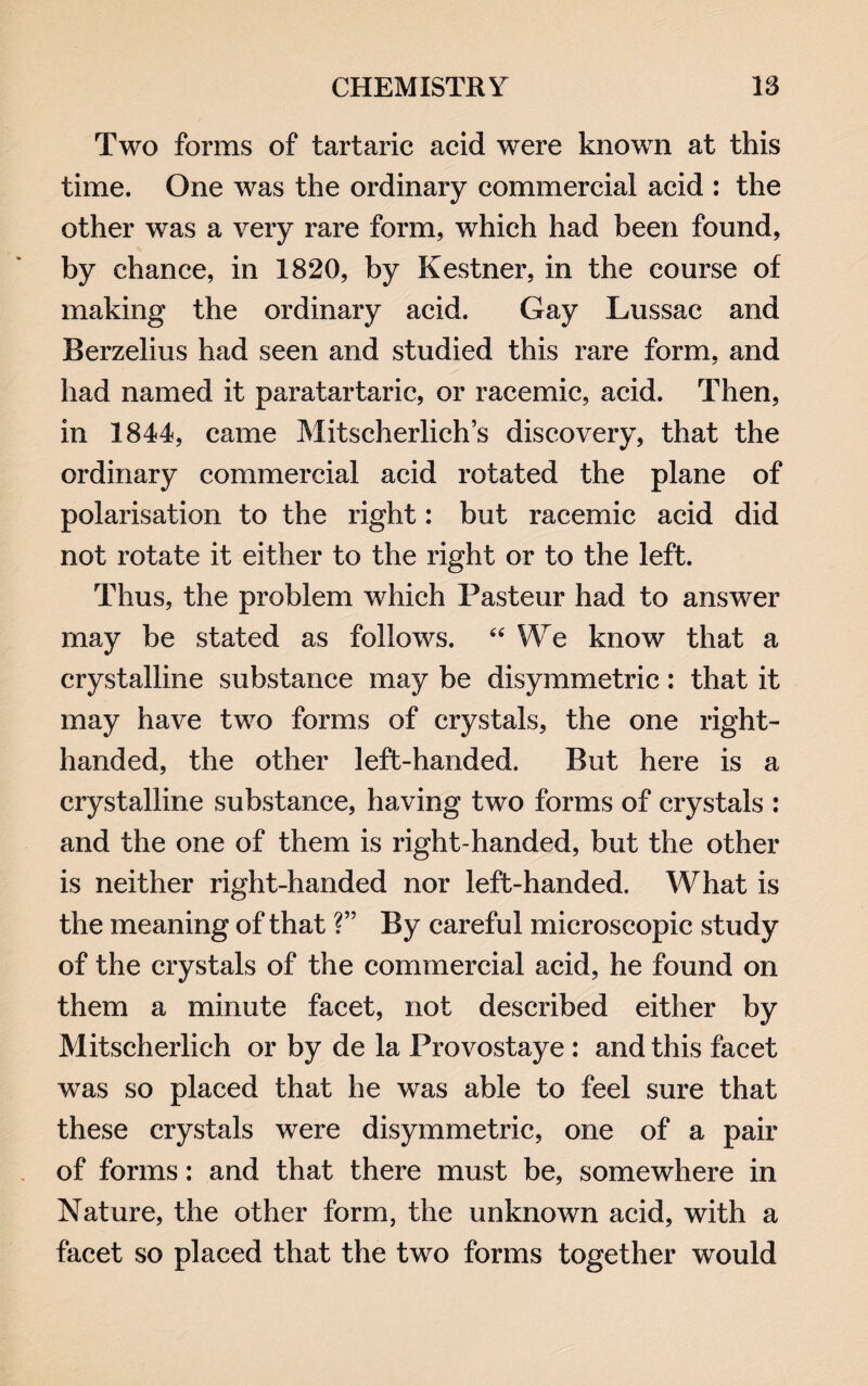 Two forms of tartaric acid were known at this time. One was the ordinary commercial acid : the other was a very rare form, which had been found, by chance, in 1820, by Kestrier, in the course of making the ordinary acid. Gay Lussac and Berzelius had seen and studied this rare form, and had named it paratartaric, or racemic, acid. Then, in 1844, came Mitscherlich’s discovery, that the ordinary commercial acid rotated the plane of polarisation to the right: but racemic acid did not rotate it either to the right or to the left. Thus, the problem which Pasteur had to answer may be stated as follows. 44 We know that a crystalline substance may be disymmetric: that it may have two forms of crystals, the one right- handed, the other left-handed. But here is a crystalline substance, having two forms of crystals : and the one of them is right-handed, but the other is neither right-handed nor left-handed. What is the meaning of that ?” By careful microscopic study of the crystals of the commercial acid, he found on them a minute facet, not described either by Mitscherlich or by de la Provostaye : and this facet was so placed that he was able to feel sure that these crystals were disymmetric, one of a pair of forms: and that there must be, somewhere in Nature, the other form, the unknown acid, with a facet so placed that the two forms together would