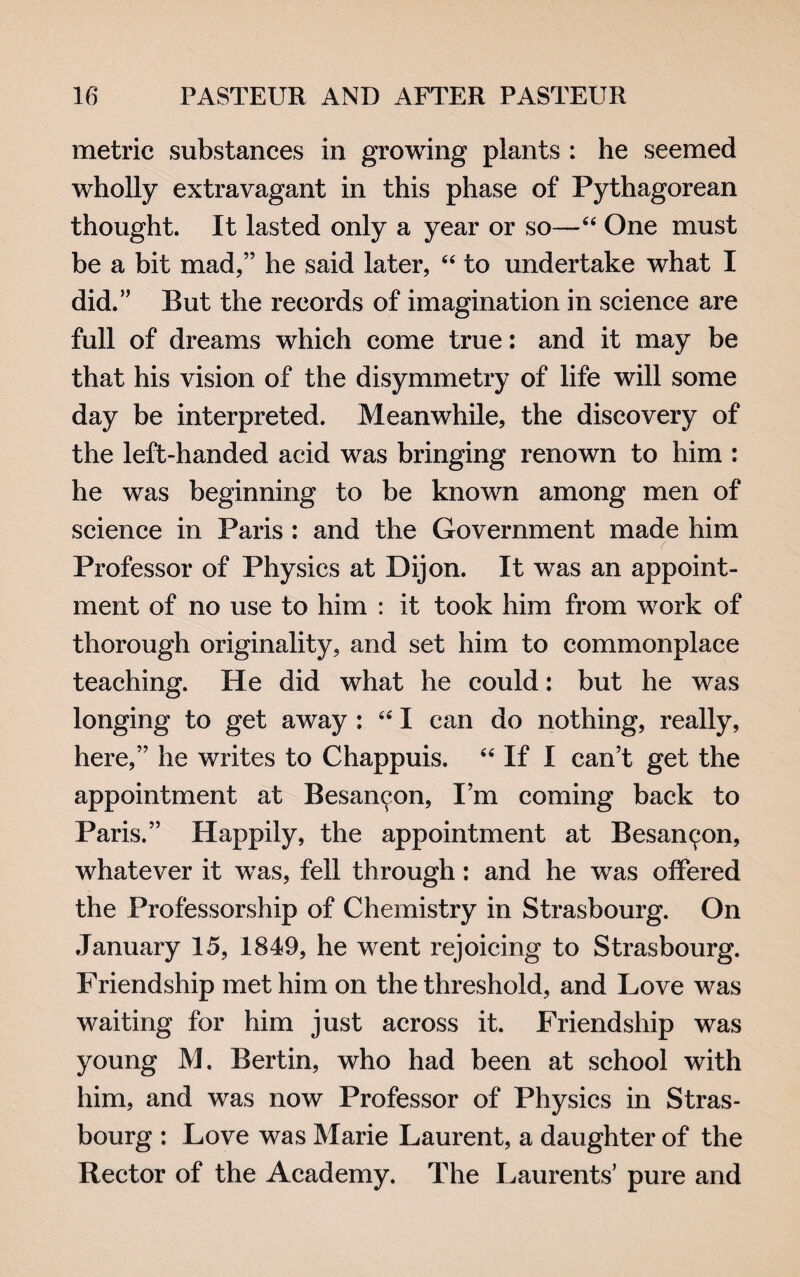 metric substances in growing plants : he seemed wholly extravagant in this phase of Pythagorean thought. It lasted only a year or so—44 One must be a bit mad,” he said later, 44 to undertake what I did.” But the records of imagination in science are full of dreams which come true: and it may be that his vision of the disymmetry of life will some day be interpreted. Meanwhile, the discovery of the left-handed acid was bringing renown to him : he was beginning to be known among men of science in Paris : and the Government made him Professor of Physics at Dijon. It was an appoint¬ ment of no use to him : it took him from work of thorough originality, and set him to commonplace teaching. He did what he could: but he was longing to get away : 441 can do nothing, really, here,” he writes to Chappuis. 44 If I can’t get the appointment at Besan^on, I’m coming back to Paris.” Happily, the appointment at Besan(jon, whatever it wTas, fell through: and he was offered the Professorship of Chemistry in Strasbourg. On January 15, 1849, he went rejoicing to Strasbourg. Friendship met him on the threshold, and Love was waiting for him just across it. Friendship was young M. Bertin, who had been at school with him, and was now Professor of Physics in Stras¬ bourg : Love was Marie Laurent, a daughter of the Rector of the Academy. The Laurents’ pure and