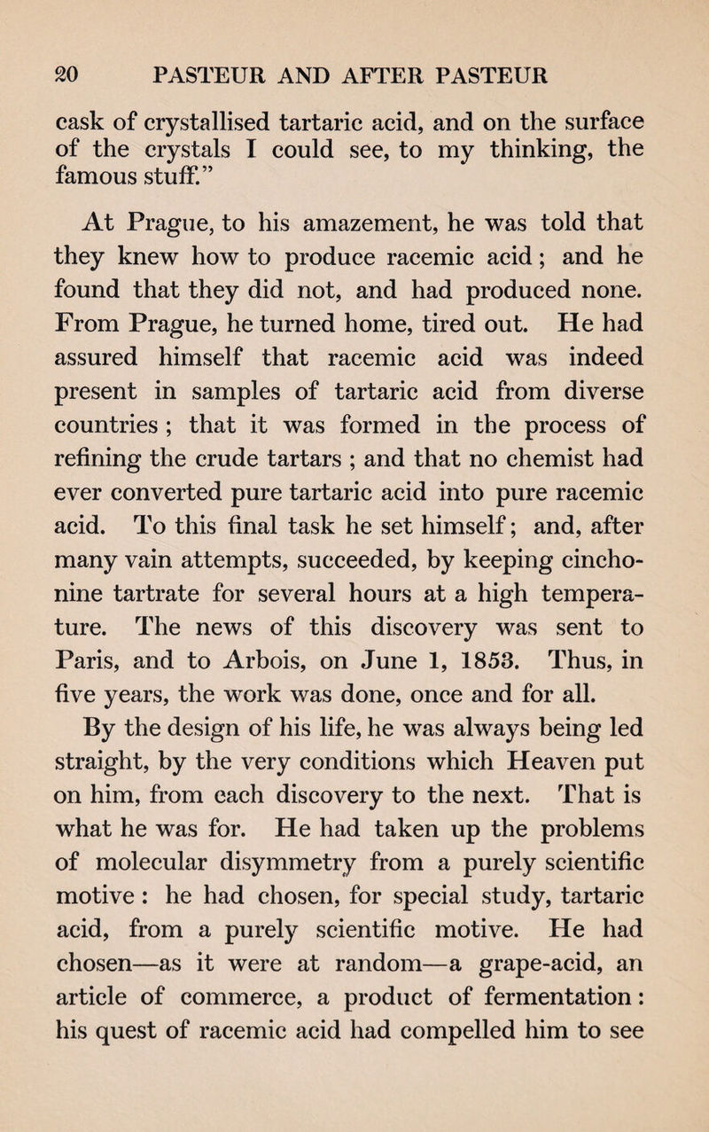 cask of crystallised tartaric acid, and on the surface of the crystals I could see, to my thinking, the famous stuff.” At Prague, to his amazement, he was told that they knew how to produce racemic acid; and he found that they did not, and had produced none. From Prague, he turned home, tired out. He had assured himself that racemic acid was indeed present in samples of tartaric acid from diverse countries ; that it was formed in the process of refining the crude tartars ; and that no chemist had ever converted pure tartaric acid into pure racemic acid. To this final task he set himself; and, after many vain attempts, succeeded, by keeping cincho¬ nine tartrate for several hours at a high tempera¬ ture. The news of this discovery was sent to Paris, and to Arbois, on June 1, 1853. Thus, in five years, the work was done, once and for all. By the design of his life, he was always being led straight, by the very conditions which Heaven put on him, from each discovery to the next. That is what he was for. He had taken up the problems of molecular disymmetry from a purely scientific motive: he had chosen, for special study, tartaric acid, from a purely scientific motive. He had chosen—as it were at random—a grape-acid, an article of commerce, a product of fermentation: his quest of racemic acid had compelled him to see