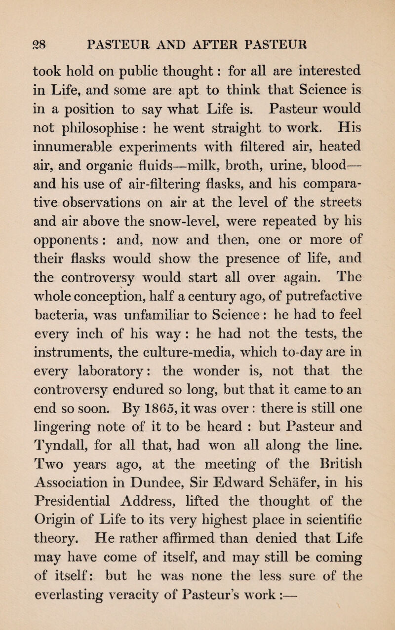 took hold on public thought: for all are interested in Life, and some are apt to think that Science is in a position to say what Life is. Pasteur would not philosophise : he went straight to work. His innumerable experiments with filtered air, heated air, and organic fluids—milk, broth, urine, blood— and his use of air-filtering flasks, and his compara¬ tive observations on air at the level of the streets and air above the snow-level, were repeated by his opponents : and, now and then, one or more of their flasks would show the presence of life, and the controversy would start all over again. The •S whole conception, half a century ago, of putrefactive bacteria, was unfamiliar to Science : he had to feel every inch of his way : he had not the tests, the instruments, the culture-media, which to-day are in every laboratory: the wonder is, not that the controversy endured so long, but that it came to an end so soon. By 1865, it was over : there is still one lingering note of it to be heard : but Pasteur and Tyndall, for all that, had won all along the line. Two years ago, at the meeting of the British Association in Dundee, Sir Edward Schafer, in his Presidential Address, lifted the thought of the Origin of Life to its very highest place in scientific theory. He rather affirmed than denied that Life may have come of itself, and may still be coming of itself: but he was none the less sure of the everlasting veracity of Pasteur’s work :—