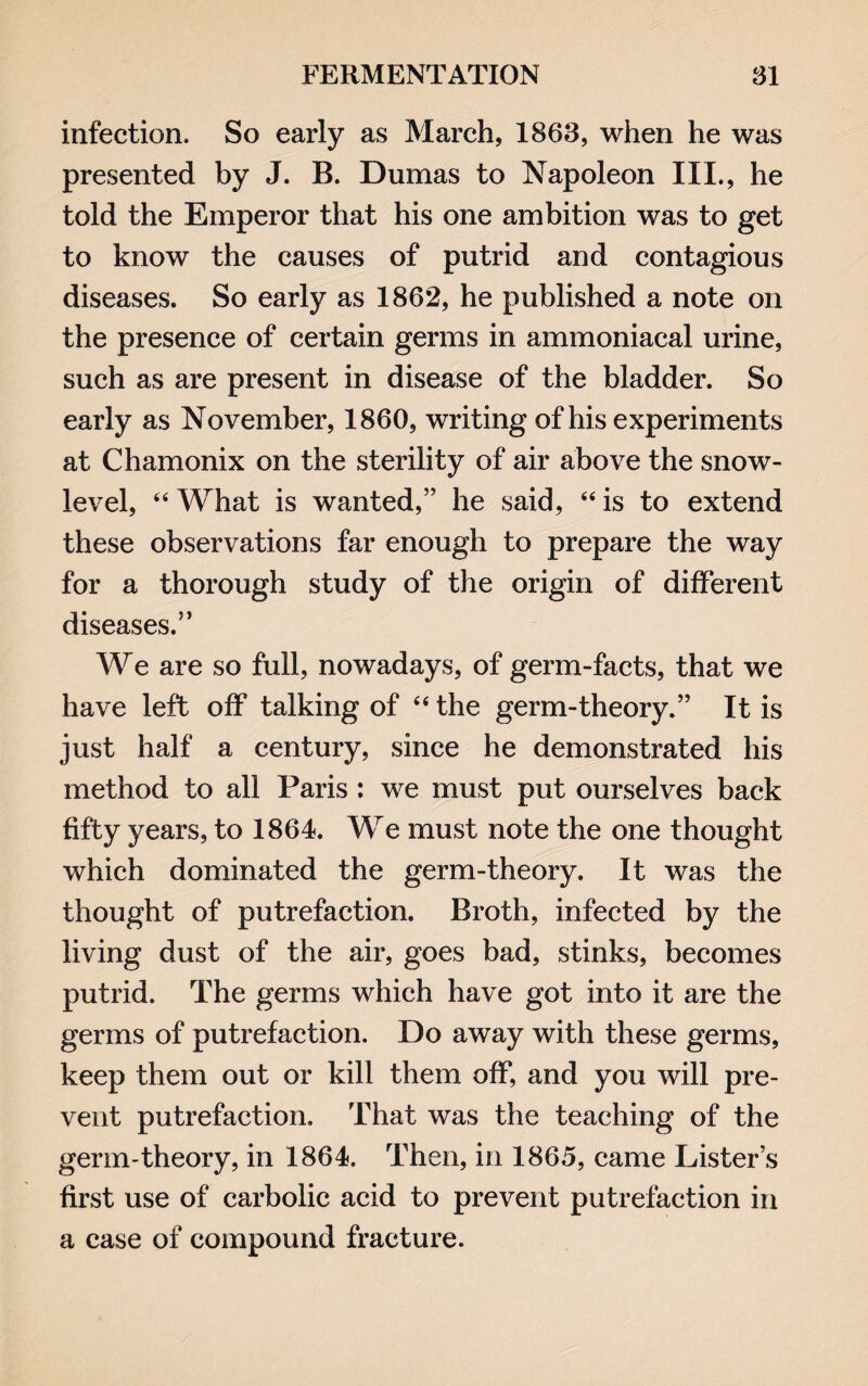 infection. So early as March, 1863, when he was presented by J. B. Dumas to Napoleon III., he told the Emperor that his one ambition was to get to know the causes of putrid and contagious diseases. So early as 1862, he published a note on the presence of certain germs in ammoniacal urine, such as are present in disease of the bladder. So early as November, 1860, writing of his experiments at Chamonix on the sterility of air above the snow- level, “What is wanted,” he said, “is to extend these observations far enough to prepare the way for a thorough study of the origin of different diseases.” We are so full, nowadays, of germ-facts, that we have left off talking of “ the germ-theory.” It is just half a century, since he demonstrated his method to all Paris : we must put ourselves back fifty years, to 1864. We must note the one thought which dominated the germ-theory. It was the thought of putrefaction. Broth, infected by the living dust of the air, goes bad, stinks, becomes putrid. The germs which have got into it are the germs of putrefaction. Do away with these germs, keep them out or kill them off, and you will pre¬ vent putrefaction. That was the teaching of the genn-theory, in 1864. Then, in 1865, came Lister’s first use of carbolic acid to prevent putrefaction in a case of compound fracture.