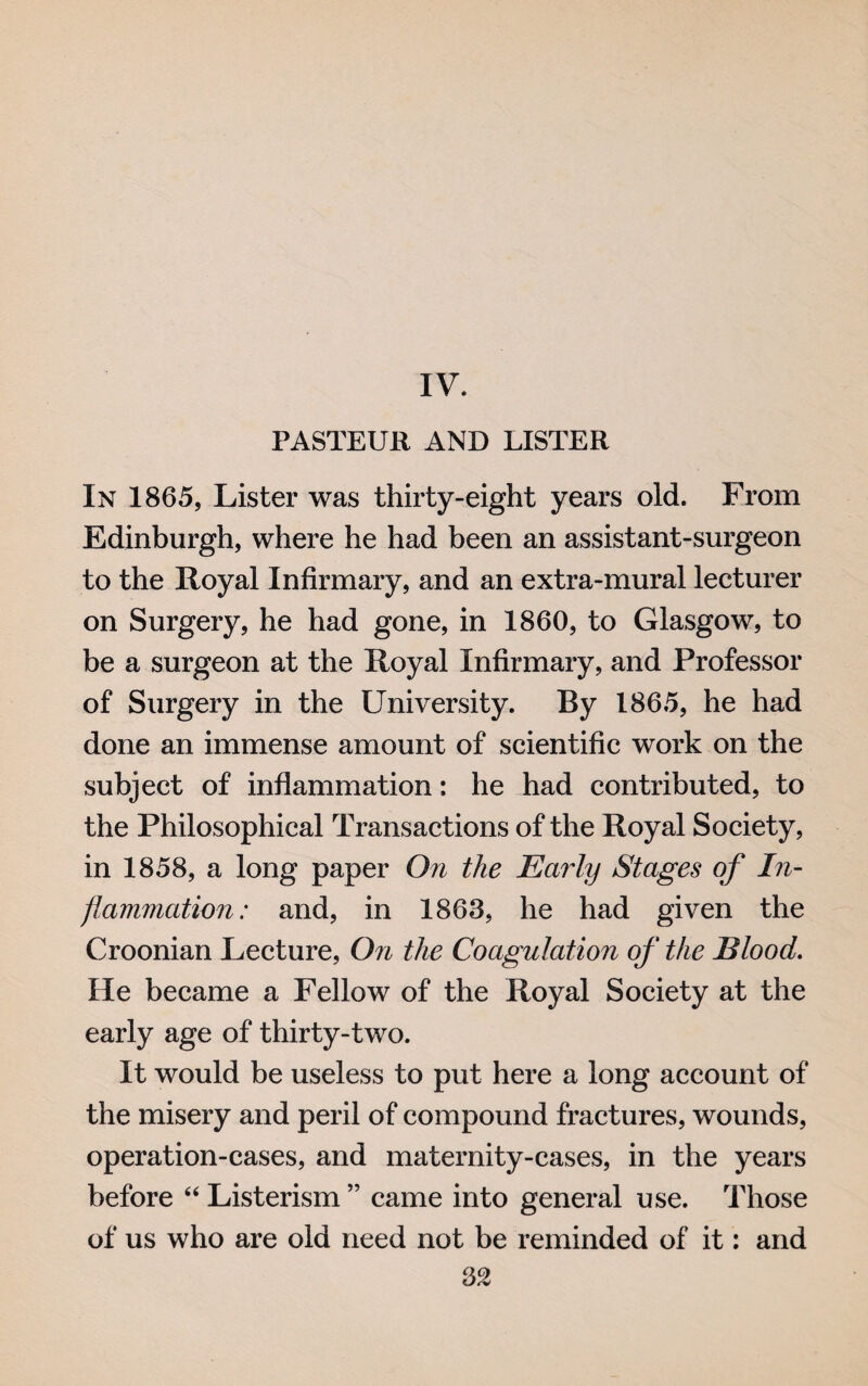 IV. PASTEUR AND LISTER In 1865, Lister was thirty-eight years old. From Edinburgh, where he had been an assistant-surgeon to the Royal Infirmary, and an extra-mural lecturer on Surgery, he had gone, in 1860, to Glasgow, to be a surgeon at the Royal Infirmary, and Professor of Surgery in the University. By 1865, he had done an immense amount of scientific work on the subject of inflammation: he had contributed, to the Philosophical Transactions of the Royal Society, in 1858, a long paper On the Early Stages of In¬ flammation: and, in 1863, he had given the Croonian Lecture, On the Coagulation of the Blood. He became a Fellow of the Royal Society at the early age of thirty-two. It would be useless to put here a long account of the misery and peril of compound fractures, wounds, operation-cases, and maternity-cases, in the years before “ Listerism ” came into general use. Those of us who are old need not be reminded of it: and