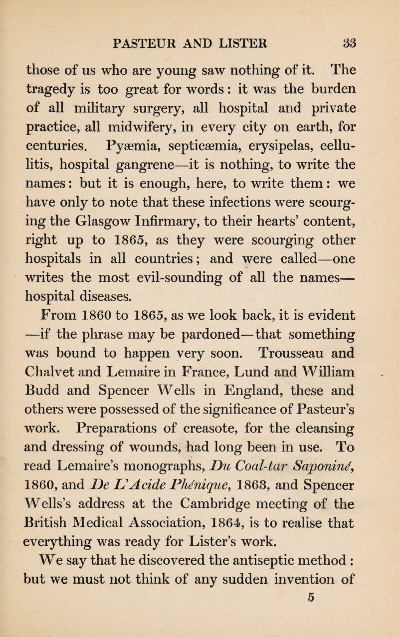 those of us who are young saw nothing of it. The tragedy is too great for words: it was the burden of all military surgery, all hospital and private practice, all midwifery, in every city on earth, for centuries. Pyaemia, septicaemia, erysipelas, cellu¬ litis, hospital gangrene—it is nothing, to write the names: but it is enough, here, to write them: we have only to note that these infections were scourg¬ ing the Glasgow Infirmary, to their hearts5 content, right up to 1865, as they were scourging other hospitals in all countries; and were called—one writes the most evil-sounding of all the names— hospital diseases. From 1860 to 1865, as we look back, it is evident -—if the phrase may be pardoned—that something was bound to happen very soon. Trousseau and Chalvet and Lemaire in France, Lund and William Budd and Spencer Wells in England, these and others were possessed of the significance of Pasteur’s work. Preparations of creasote, for the cleansing and dressing of wounds, had long been in use. To read Lemaire’s monographs, Du Coal-tar Saponin/, 1860, and De D A aide Phdnique, 1863, and Spencer Wells’s address at the Cambridge meeting of the British Medical Association, 1864, is to realise that everything was ready for Lister’s work. We say that he discovered the antiseptic method : but we must not think of any sudden invention of 5