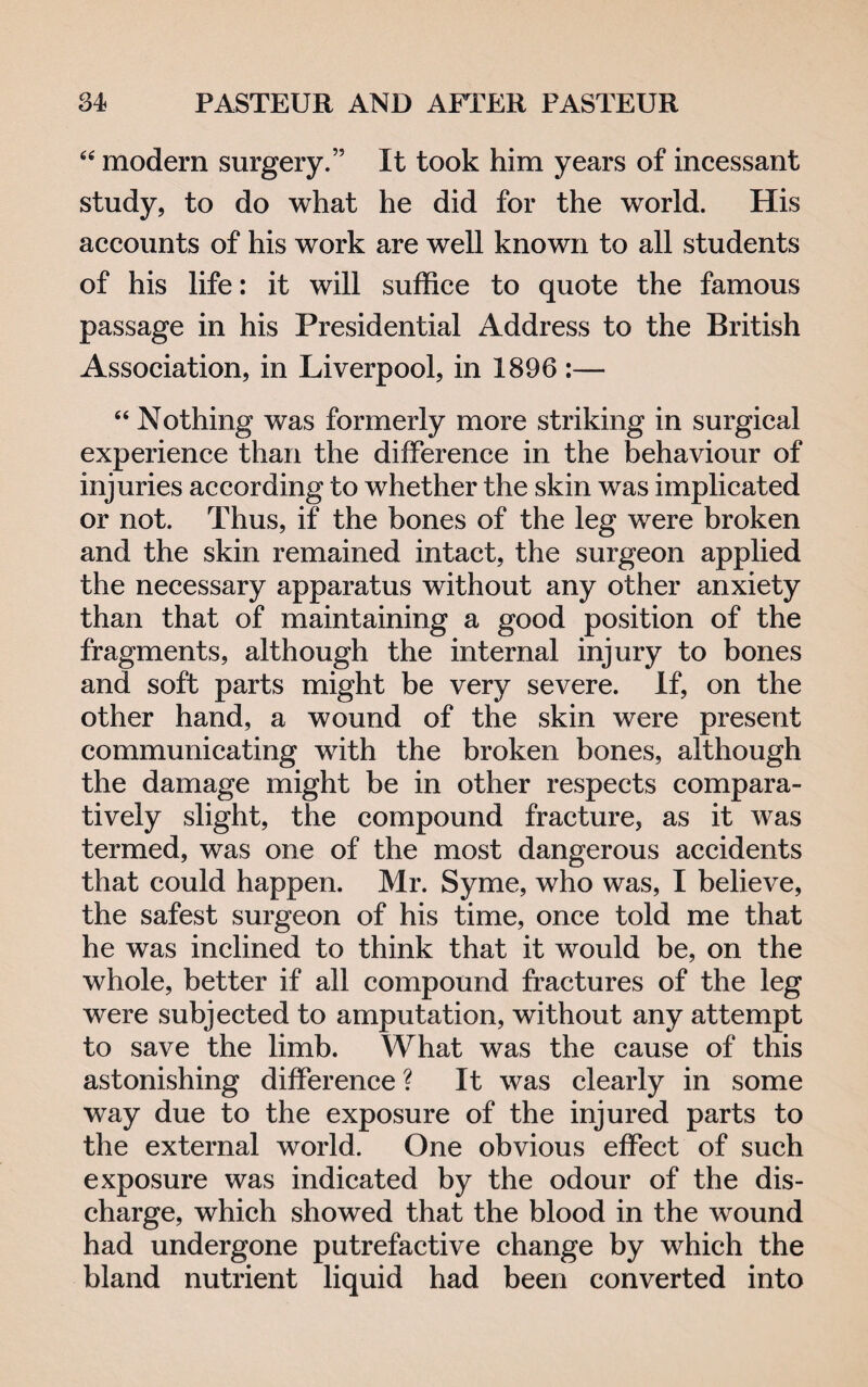 “ modern surgery.” It took him years of incessant study, to do what he did for the world. His accounts of his work are well known to all students of his life: it will suffice to quote the famous passage in his Presidential Address to the British Association, in Liverpool, in 1896 :— “ Nothing was formerly more striking in surgical experience than the difference in the behaviour of injuries according to whether the skin was implicated or not. Thus, if the bones of the leg were broken and the skin remained intact, the surgeon applied the necessary apparatus without any other anxiety than that of maintaining a good position of the fragments, although the internal injury to bones and soft parts might be very severe. If, on the other hand, a wound of the skin were present communicating with the broken bones, although the damage might be in other respects compara¬ tively slight, the compound fracture, as it was termed, was one of the most dangerous accidents that could happen. Mr. Syme, who was, I believe, the safest surgeon of his time, once told me that he was inclined to think that it would be, on the whole, better if all compound fractures of the leg were subjected to amputation, without any attempt to save the limb. What was the cause of this astonishing difference ? It was clearly in some way due to the exposure of the injured parts to the external world. One obvious effect of such exposure was indicated by the odour of the dis¬ charge, which showed that the blood in the wound had undergone putrefactive change by which the bland nutrient liquid had been converted into