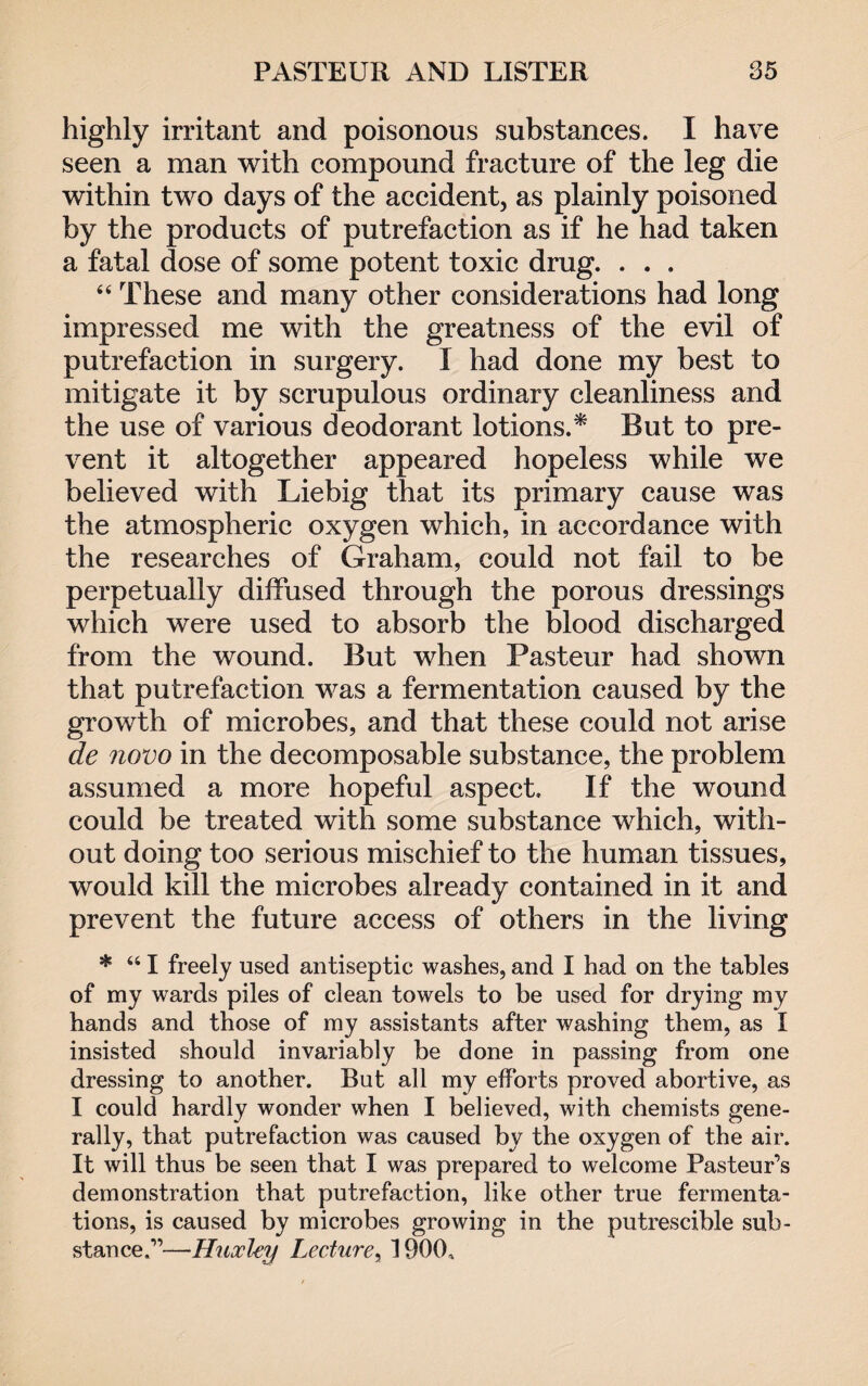 highly irritant and poisonous substances. I have seen a man with compound fracture of the leg die within two days of the accident, as plainly poisoned by the products of putrefaction as if he had taken a fatal dose of some potent toxic drug. . . . 44 These and many other considerations had long impressed me with the greatness of the evil of putrefaction in surgery. I had done my best to mitigate it by scrupulous ordinary cleanliness and the use of various deodorant lotions.* But to pre¬ vent it altogether appeared hopeless while we believed with Liebig that its primary cause was the atmospheric oxygen which, in accordance with the researches of Graham, could not fail to be perpetually diffused through the porous dressings which were used to absorb the blood discharged from the wound. But when Pasteur had shown that putrefaction was a fermentation caused by the growth of microbes, and that these could not arise de novo in the decomposable substance, the problem assumed a more hopeful aspect. If the wound could be treated with some substance which, with¬ out doing too serious mischief to the human tissues, would kill the microbes already contained in it and prevent the future access of others in the living * 441 freely used antiseptic washes, and I had on the tables of my wards piles of clean towels to be used for drying my hands and those of my assistants after washing them, as I insisted should invariably be done in passing from one dressing to another. But all my efforts proved abortive, as I could hardly wonder when I believed, with chemists gene¬ rally, that putrefaction was caused by the oxygen of the air. It will thus be seen that I was prepared to welcome Pasteur’s demonstration that putrefaction, like other true fermenta¬ tions, is caused by microbes growing in the putrescible sub¬ stance.”—Huxley Lecture, 1900,