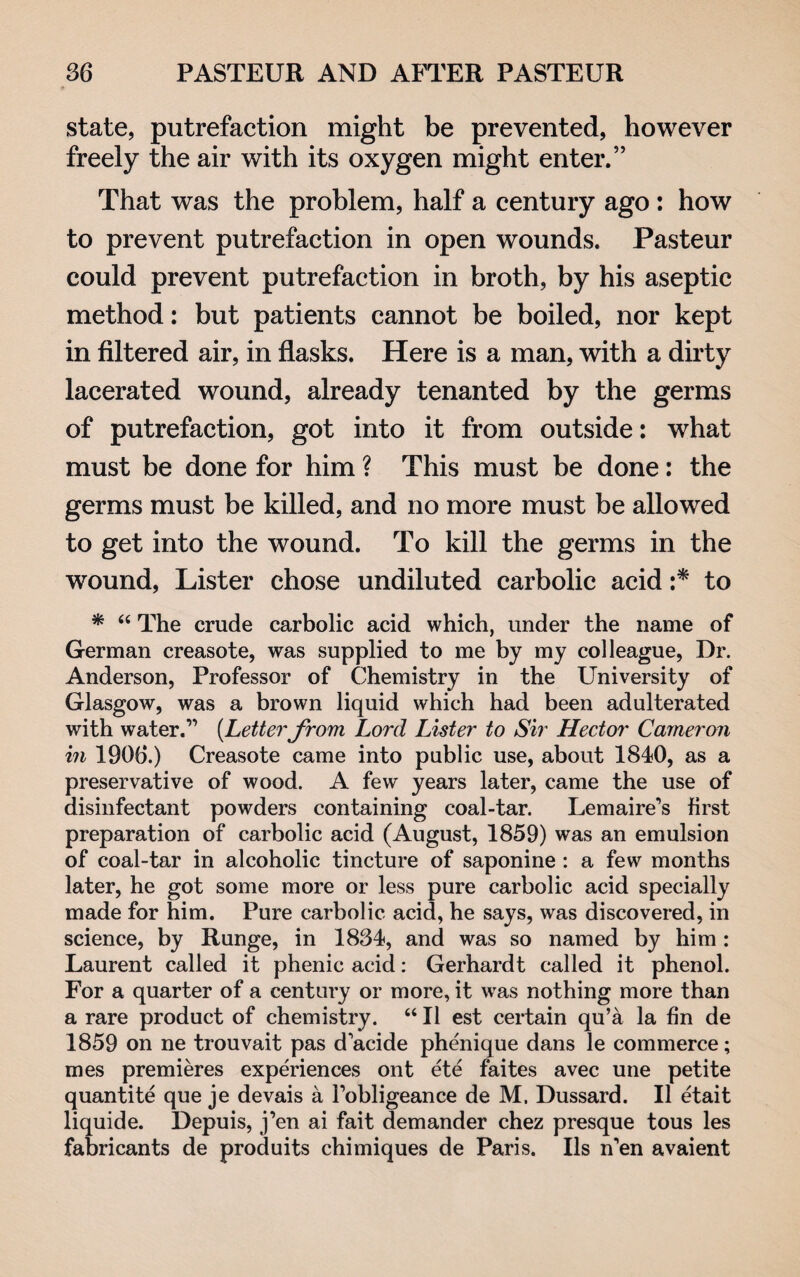 state, putrefaction might be prevented, however freely the air with its oxygen might enter.” That was the problem, half a century ago : how to prevent putrefaction in open wounds. Pasteur could prevent putrefaction in broth, by his aseptic method: but patients cannot be boiled, nor kept in filtered air, in flasks. Here is a man, with a dirty lacerated wound, already tenanted by the germs of putrefaction, got into it from outside: what must be done for him ? This must be done: the germs must be killed, and no more must be allowed to get into the wound. To kill the germs in the wound, Lister chose undiluted carbolic acid :* to * “ The crude carbolic acid which, under the name of German creasote, was supplied to me by my colleague, Dr. Anderson, Professor of Chemistry in the University of Glasgow, was a brown liquid which had been adulterated with water.” (Letterfrom Lord Lister to Sir Hector Cameron in 1906.) Creasote came into public use, about 1840, as a preservative of wood. A few years later, came the use of disinfectant powders containing coal-tar. Lemaire’s first preparation of carbolic acid (August, 1859) was an emulsion of coal-tar in alcoholic tincture of saponine : a few months later, he got some more or less pure carbolic acid specially made for him. Pure carbolic acid, he says, was discovered, in science, by Runge, in 1834, and was so named by him: Laurent called it phenic acid: Gerhardt called it phenol. For a quarter of a century or more, it was nothing more than a rare product of chemistry. “ 11 est certain qu’a la fin de 1859 on ne trouvait pas d'acide phenique dans le commerce; mes premieres experiences ont ete faites avec une petite quantite que je devais a fobligeance de M. Dussard. 11 etait liquide. Depuis, j’en ai fait demander chez presque tous les fabricants de produits chimiques de Paris. Ils n'en avaient