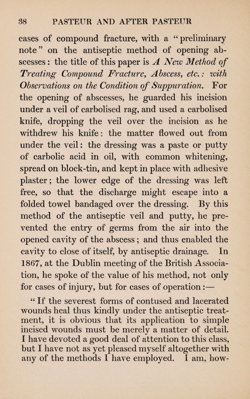 cases of compound fracture, with a 44 preliminary note” on the antiseptic method of opening ab¬ scesses : the title of this paper is A New Method of Treating Compound Fracture, Abscess, etc.: with Observations on the Condition of Suppuration. For the opening of abscesses, he guarded his incision under a veil of carbolised rag, and used a carbolised knife, dropping the veil over the incision as he withdrew his knife: the matter flowed out from under the veil: the dressing was a paste or putty of carbolic acid in oil, with common whitening, spread on block-tin, and kept in place with adhesive plaster; the lower edge of the dressing was left free, so that the discharge might escape into a folded towel bandaged over the dressing. By this method of the antiseptic veil and putty, he pre¬ vented the entry of germs from the air into the opened cavity of the abscess ; and thus enabled the cavity to close of itself, by antiseptic drainage. In 1867, at the Dublin meeting of the British Associa¬ tion, he spoke of the value of his method, not only for cases of injury, but for cases of operation:— 44 If the severest forms of contused and lacerated wounds heal thus kindly under the antiseptic treat¬ ment, it is obvious that its application to simple incised wounds must be merelv a matter of detail. •/ I have devoted a good deal of attention to this class, but I have not as yet pleased myself altogether with any of the methods I have employed. I am, how-