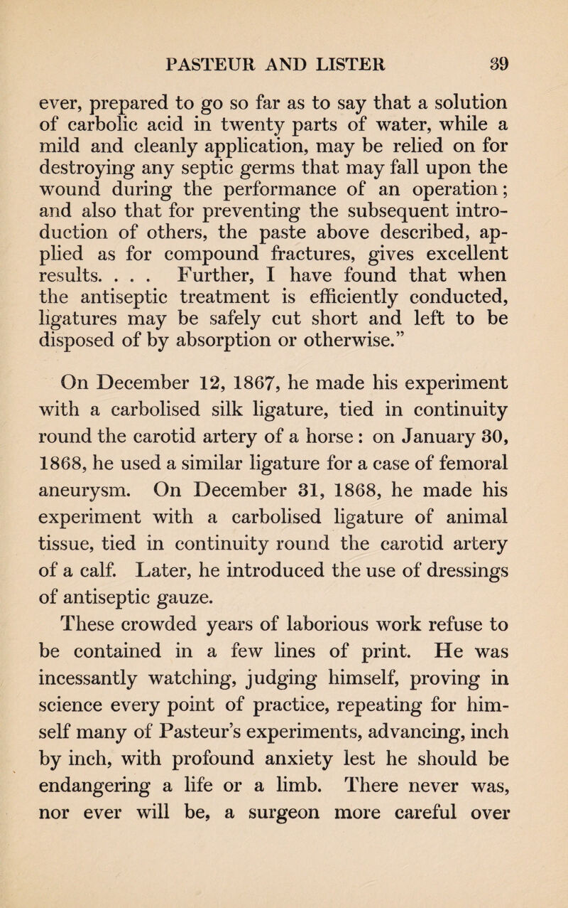 ever, prepared to go so far as to say that a solution of carbolic acid in twenty parts of water, while a mild and cleanly application, may be relied on for destroying any septic germs that may fall upon the wound during the performance of an operation; and also that for preventing the subsequent intro¬ duction of others, the paste above described, ap¬ plied as for compound fractures, gives excellent results. . . . Further, I have found that when the antiseptic treatment is efficiently conducted, ligatures may be safely cut short and left to be disposed of by absorption or otherwise.” On December 12, 1867, he made his experiment with a carbolised silk ligature, tied in continuity round the carotid artery of a horse : on January 30, 1868, he used a similar ligature for a case of femoral aneurysm. On December 31, 1868, he made his experiment with a carbolised ligature of animal tissue, tied in continuity round the carotid artery of a calf. Later, he introduced the use of dressings of antiseptic gauze. These crowded years of laborious work refuse to be contained in a few lines of print. He was incessantly watching, judging himself, proving in science every point of practice, repeating for him¬ self many of Pasteur’s experiments, advancing, inch by inch, with profound anxiety lest he should be endangering a life or a limb. There never was, nor ever will be, a surgeon more careful over