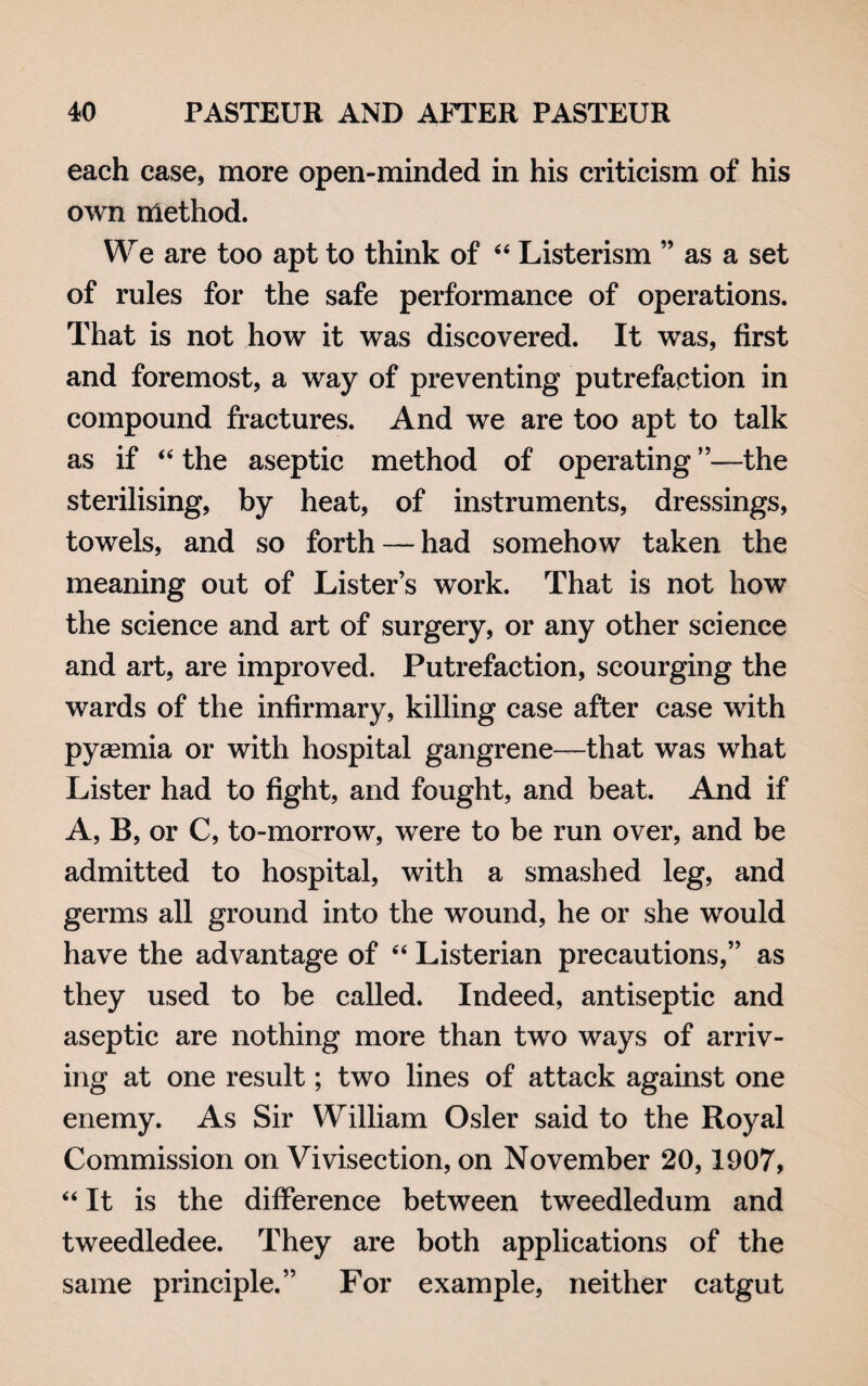 each case, more open-minded in his criticism of his own method. We are too apt to think of 44 Listerism ” as a set of rules for the safe performance of operations. That is not how it was discovered. It was, first and foremost, a way of preventing putrefaction in compound fractures. And we are too apt to talk as if 44 the aseptic method of operating ”—the sterilising, by heat, of instruments, dressings, towels, and so forth — had somehow taken the meaning out of Lister’s work. That is not how the science and art of surgery, or any other science and art, are improved. Putrefaction, scourging the wards of the infirmary, killing case after case with pyeemia or with hospital gangrene—that was what Lister had to fight, and fought, and beat. And if A, B, or C, to-morrow, were to be run over, and be admitted to hospital, with a smashed leg, and germs all ground into the wound, he or she would have the advantage of 44 Listerian precautions,” as they used to be called. Indeed, antiseptic and aseptic are nothing more than two ways of arriv¬ ing at one result; two lines of attack against one enemy. As Sir William Osier said to the Royal Commission on Vivisection, on November 20,1907, 44 It is the difference between tweedledum and tweedledee. They are both applications of the same principle.” For example, neither catgut