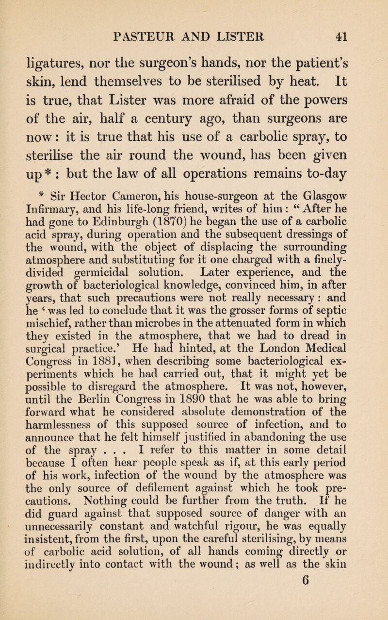 ligatures, nor the surgeon’s hands, nor the patient’s skin, lend themselves to be sterilised by heat. It is true, that Lister was more afraid of the powers of the air, half a century ago, than surgeons are now’: it is true that his use of a carbolic spray, to sterilise the air round the wound, has been given up * : but the law of all operations remains to-day * Sir Hector Cameron, his house-surgeon at the Glasgow Infirmary, and his life-long friend, writes of him : “ After he had gone to Edinburgh (1870) he began the use of a carbolic acid spray, during operation and the subsequent dressings of the wound, with the object of displacing the surrounding atmosphere and substituting for it one charged with a finely- divided germicidal solution. Later experience, and the growth of bacteriological knowledge, convinced him, in after years, that such precautions were not really necessary : and he 4 was led to conclude that it was the grosser forms of septic mischief, rather than microbes in the attenuated form in which they existed in the atmosphere, that we had to dread in surgical practice.’ He had hinted, at the London Medical Congress in 1883, when describing some bacteriological ex¬ periments which he had carried out, that it might yet be possible to disregard the atmosphere. It was not, however, until the Berlin Congress in 1890 that he was able to bring forward what he considered absolute demonstration of the harmlessness of this supposed source of infection, and to announce that he felt himself justified in abandoning the use of the spray ... I refer to this matter in some detail because I often hear people speak as if, at this early period of his work, infection of the wound by the atmosphere was the only source of defilement against which he took pre¬ cautions. Nothing could be further from the truth. If he did guard against that supposed source of danger with an unnecessarily constant and watchful rigour, he was equally insistent, from the first, upon the careful sterilising, by means of carbolic acid solution, of all hands coming directly or indirectly into contact with the wound; as well as the skin 6