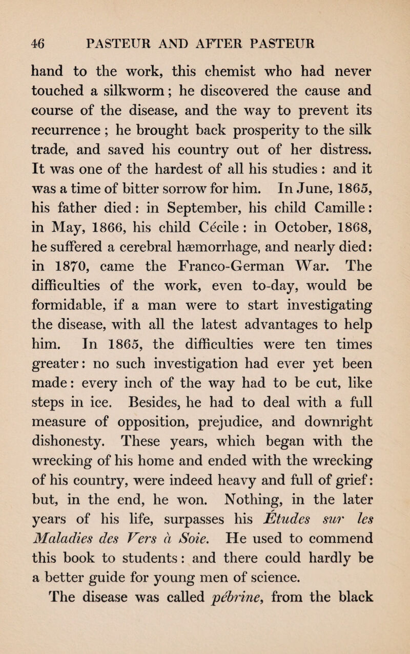 hand to the work, this chemist who had never touched a silkworm; he discovered the cause and course of the disease, and the way to prevent its recurrence ; he brought back prosperity to the silk trade, and saved his country out of her distress. It was one of the hardest of all his studies : and it was a time of bitter sorrow for him. In June, 1865, his father died: in September, his child Camille: in May, 1866, his child Cecile : in October, 1868, he suffered a cerebral haemorrhage, and nearly died: in 1870, came the Franco-German War. The difficulties of the work, even to-day, would be formidable, if a man were to start investigating the disease, with all the latest advantages to help him. In 1865, the difficulties were ten times greater: no such investigation had ever yet been made: every inch of the way had to be cut, like steps in ice. Besides, he had to deal with a full measure of opposition, prejudice, and downright dishonesty. These years, which began with the wrecking of his home and ended with the wrecking of his country, were indeed heavy and full of grief: but, in the end, he won. Nothing, in the later ✓ years of his life, surpasses his Etudes sur les Maladies des Vers a Sole. He used to commend this book to students: and there could hardly be a better guide for young men of science. The disease was called pebrine, from the black