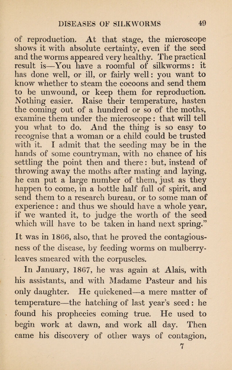 of reproduction. At that stage, the microscope shows it with absolute certainty, even if the seed and the worms appeared very healthy. The practical result is—You have a roomful of silkworms: it has done well, or ill, or fairly well: you want to know whether to steam the cocoons and send them to be unwound, or keep them for reproduction. Nothing easier. Raise their temperature, hasten the coming out of a hundred or so of the moths, examine them under the microscope : that will tell you what to do. And the thing is so easy to recognise that a woman or a child could be trusted with it. I admit that the seeding may be in the hands of some countryman, with no chance of his settling the point then and there: but, instead of throwing away the moths after mating and laying, he can put a large number of them, just as they happen to come, in a bottle half full of spirit, and send them to a research bureau, or to some man of experience: and thus we should have a whole year, if we wanted it, to judge the worth of the seed which will have to be taken in hand next spring.” It was in 1866, also, that he proved the contagious¬ ness of the disease, by feeding worms on mulberry- leaves smeared with the corpuscles. In January, 1867, he was again at Alais, with his assistants, and with Madame Pasteur and his only daughter. He quickened—a mere matter of temperature—the hatching of last years seed: he found his prophecies coming true. He used to begin work at dawn, and work all day. Then came his discovery of other ways of contagion, 7