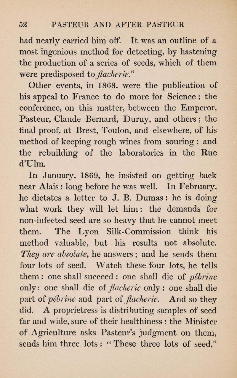 had nearly carried him off. It was an outline of a most ingenious method for detecting, by hastening the production of a series of seeds, which of them were predisposed to flacherie Other events, in 1868, were the publication of his appeal to France to do more for Science ; the conference, on this matter, between the Emperor, Pasteur, Claude Bernard, Buruy, and others; the final proof, at Brest, Toulon, and elsewhere, of his method of keeping rough wines from souring ; and the rebuilding of the laboratories in the Rue d’Ulm. In January, 1869, he insisted on getting back near Alais : long before he was well. In February, he dictates a letter to J. B. Dumas: he is doing what work they will let him: the demands for non-infected seed are so heavy that he cannot meet them. The Lyon Silk-Commission think his method valuable, but his results not absolute. They are absolute, he answers ; and he sends them four lots of seed. Watch these four lots, he tells them: one shall succeed : one shall die of pebrine only: one shall die of jlaclierie only : one shall die part of pebrine and part of flacherie. And so they did. A proprietress is distributing samples of seed far and wide, sure of their healthiness : the Minister of Agriculture asks Pasteur’s judgment on them, sends him three lots : “ These three lots of seed,”