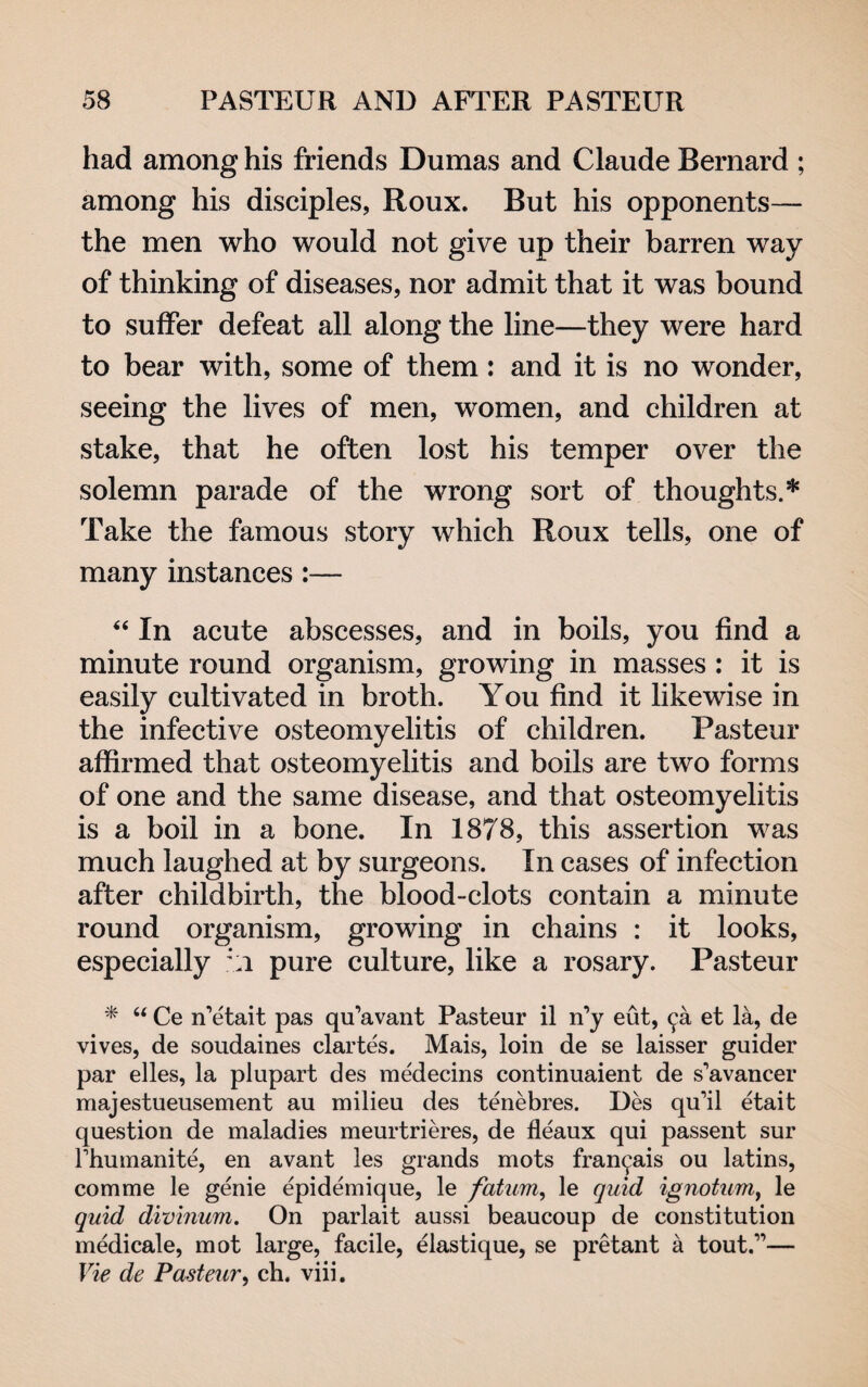 had among his friends Dumas and Claude Bernard ; among his disciples, Roux. But his opponents— the men who would not give up their barren way of thinking of diseases, nor admit that it was bound to suffer defeat all along the line—they were hard to bear with, some of them: and it is no wonder, seeing the lives of men, women, and children at stake, that he often lost his temper over the solemn parade of the wrong sort of thoughts.* Take the famous story which Roux tells, one of many instances :— “ In acute abscesses, and in boils, you find a minute round organism, growing in masses : it is easily cultivated in broth. You find it likewise in the infective osteomyelitis of children. Pasteur affirmed that osteomyelitis and boils are two forms of one and the same disease, and that osteomyelitis is a boil in a bone. In 1878, this assertion was much laughed at by surgeons. In cases of infection after childbirth, the blood-clots contain a minute round organism, growing in chains : it looks, especially *;i pure culture, like a rosary. Pasteur * “ Ce n’etait pas qu’avant Pasteur il n’y eut, 9a et la, de vives, de soudaines clartes. Mais, loin de se laisser guider par elles, la plupart des medecins continuaient de s'avancer majestueusement au milieu des tenebres. Des qu'il etait question de maladies meurtrieres, de fleaux qui passent sur fhumanite, en avant les grands mots fran^ais ou latins, comme le genie epidemique, le fatum, le quid ignotum, le quid divinum. On parlait aussi beaucoup de constitution medicale, mot large, facile, elastique, se pretan t a tout.”— Vie de Pasteur, cb. viii.