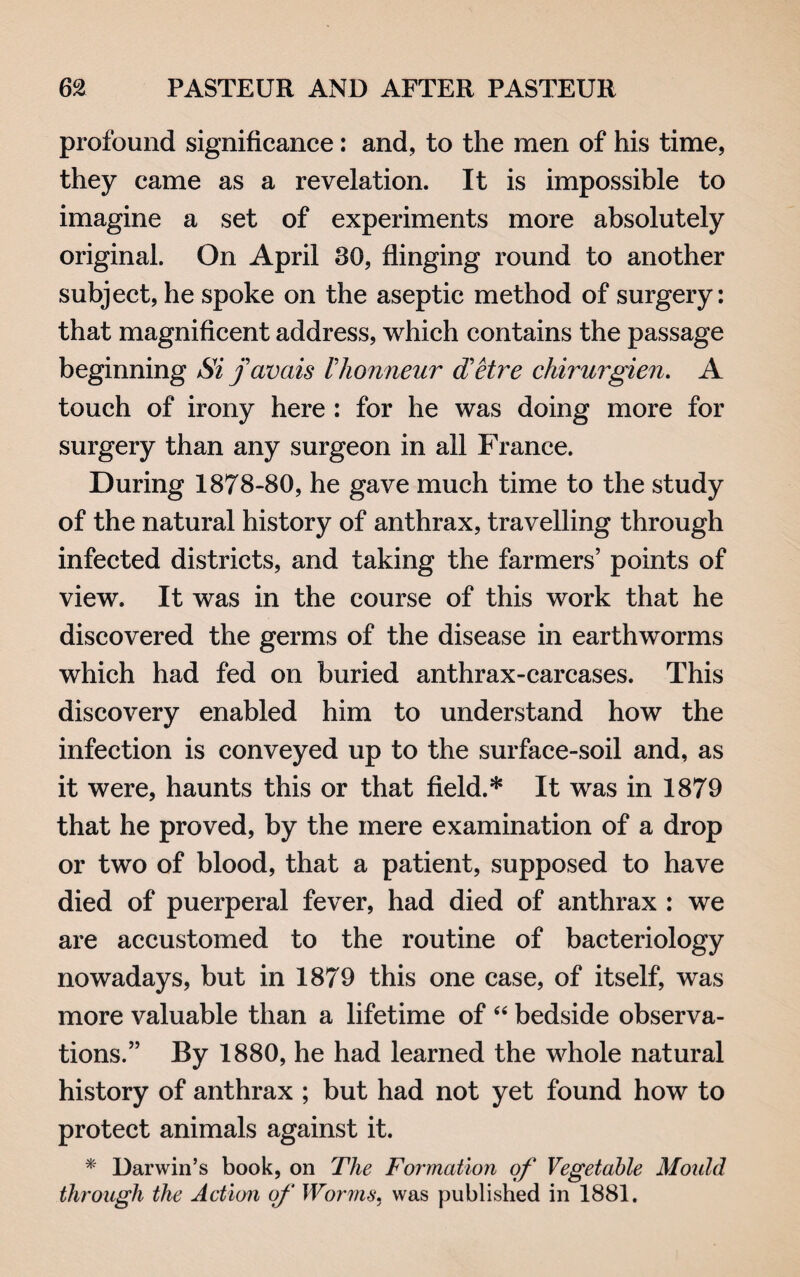 profound significance: and, to the men of his time, they came as a revelation. It is impossible to imagine a set of experiments more absolutely original. On April 80, flinging round to another subject, he spoke on the aseptic method of surgery: that magnificent address, which contains the passage beginning Si j avals Ihonneur d'etre chirurgien. A touch of irony here : for he was doing more for surgery than any surgeon in all France. During 1878-80, he gave much time to the study of the natural history of anthrax, travelling through infected districts, and taking the farmers’ points of view. It was in the course of this work that he discovered the germs of the disease in earthworms which had fed on buried anthrax-carcases. This discovery enabled him to understand how the infection is conveyed up to the surface-soil and, as it were, haunts this or that field.* It was in 1879 that he proved, by the mere examination of a drop or two of blood, that a patient, supposed to have died of puerperal fever, had died of anthrax : we are accustomed to the routine of bacteriology nowadays, but in 1879 this one case, of itself, was more valuable than a lifetime of “ bedside observa¬ tions.” By 1880, he had learned the whole natural history of anthrax ; but had not yet found how to protect animals against it. * Darwin’s book, on The Formation of Vegetable Mould through the Action of Worms, was published in 1881.