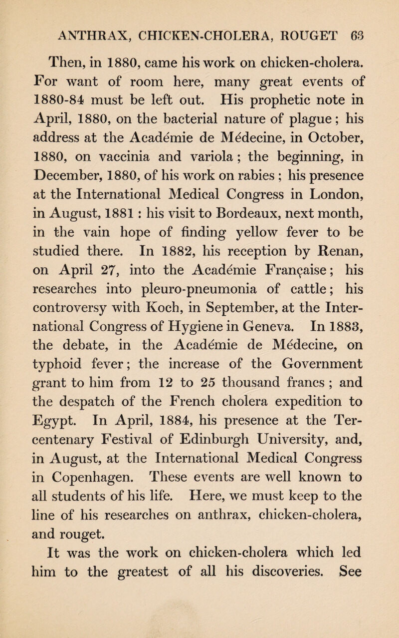 Then, in 1880, came his work on chicken-cholera. For want of room here, many great events of 1880-84 must be left out. His prophetic note in April, 1880, on the bacterial nature of plague; his address at the Academic de Medecine, in October, 1880, on vaccinia and variola ; the beginning, in December, 1880, of his work on rabies ; his presence at the International Medical Congress in London, in August, 1881: his visit to Bordeaux, next month, in the vain hope of finding yellow fever to be studied there. In 1882, his reception by Renan, on April 27, into the Academic Franchise; his researches into pleuro-pneumonia of cattle; his controversy with Koch, in September, at the Inter¬ national Congress of Hygiene in Geneva. In 1888, the debate, in the Academie de Medecine, on typhoid fever; the increase of the Government grant to him from 12 to 25 thousand francs ; and the despatch of the French cholera expedition to Egypt. In April, 1884, his presence at the Ter¬ centenary Festival of Edinburgh University, and, in August, at the International Medical Congress in Copenhagen. These events are well known to all students of his life. Here, we must keep to the line of his researches on anthrax, chicken-cholera, and rouget. It was the work on chicken-cholera which led him to the greatest of all his discoveries. See