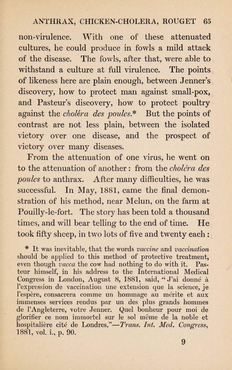 non-virulence. With one of these attenuated cultures, he could produce in fowls a mild attack of the disease. The fowls, after that, were able to withstand a culture at full virulence. The points of likeness here are plain enough, between Jenner’s discovery, how to protect man against small-pox, and Pasteur’s discovery, how to protect poultry against the cholera des ponies.* But the points of contrast are not less plain, between the isolated victory over one disease, and the prospect of victory over many diseases. From the attenuation of one virus, he went on to the attenuation of another : from the cholera des ponies to anthrax. After many difficulties, he was successful. In May, 1881, came the final demon¬ stration of his method, near Melun, on the farm at Pouilly-le-fort. The story has been told a thousand times, and will bear telling to the end of time. He took fifty sheep, in two lots of five and twenty each : * It was inevitable, that the words vaccine and vaccination should be applied to this method of protective treatment, even though vacca the cow had nothing to do with it. Pas¬ teur himself, in his address to the International Medical Congress in London, August 8, 1881, said, “ J’ai donne a Pexpression de vaccination une extension que la science, je fespere, consacrera com me un hommage au merite et aux immenses services rend us par un des plus grands hommes de TAngleterre, votre Jenner. Quel bonheur pour moi de glorifier ce nom iinmortel sur le sol meme de la noble et hospitaliere cite de Londres.”—Trans. Int. Med. Congress, 1881, vol. i., p. 90. 9