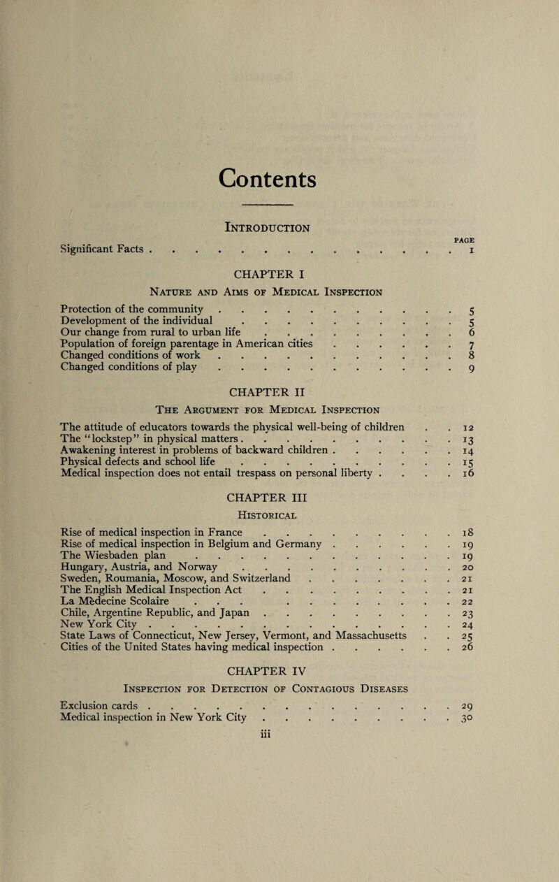 Contents Introduction PAGE Significant Facts.. CHAPTER I Nature and Aims of Medical Inspection Protection of the community.5 Development of the individual.5 Our change from rural to urban life.6 Population of foreign parentage in American cities.7 Changed conditions of work.8 Changed conditions of play.9 CHAPTER II The Argument for Medical Inspection The attitude of educators towards the physical well-being of children . .12 The “lockstep” in physical matters. ..13 Awakening interest in problems of backward children.14 Physical defects and school life.15 Medical inspection does not entail trespass on personal liberty . . . .16 CHAPTER III Historical Rise of medical inspection in France.18 Rise of medical inspection in Belgium and Germany.19 The Wiesbaden plan.19 Hungary, Austria, and Norway.20 Sweden, Roumania, Moscow, and Switzerland.21 The English Medical Inspection Act.21 La Medecine Scolaire ... .22 Chile, Argentine Republic, and Japan.23 New York City.24 State Laws of Connecticut, New Jersey, Vermont, and Massachusetts . . 25 Cities of the United States having medical inspection.26 CHAPTER IV Inspection for Detection of Contagious Diseases Exclusion cards.29 Medical inspection in New York City.30