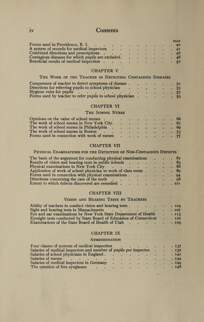 PAGE Forms used in Providence, R. 1.40 A system of records for medical inspectors.41 Combined directions and prescriptions.46 Contagious diseases for which pupils are excluded.48 Beneficial results of medical inspection.50 CHAPTER V The Work of the Teacher in Detecting Contagious Diseases Competence of teacher to detect symptoms of disease.52 Directions for referring pupils to school physician . . , . . -55 Hygiene rules for pupils.57 Forms used by teacher to refer pupils to school physician.59 CHAPTER VI The School Nurse Opinions on the value of school nurses.66 The work of school nurses in New York City.67 The work of school nurses in Philadelphia.69 The work of school nurses in Boston.73 Forms used in connection with work of nurses.77 CHAPTER VII Physical Examinations for the Detection of Non-Contagious Defects The basis of the argument for conducting physical examinations ... 82 Results of vision and hearing tests in public schools.83 Physical examinations in New York City.86 Application of work of school physician to work of class room . . . .89 Forms used in connection with physical examinations.94 Directions concerning the care of the teeth.98 Extent to which defects discovered are remedied.101 CHAPTER VIII Vision and Hearing Tests by Teachers Ability of teachers to conduct vision and hearing tests.104 Sight and hearing tests in Massachusetts.107 Eye and ear examinations by New York State Department of Health . -113 Eyesight tests conducted by State Board of Education of Connecticut . .120 Examinations of the State Board of Health of Utah.129 CHAPTER IX Administration Four classes of systems of medical inspection.137 Salaries of medical inspectors and number of pupils per inspector. . . .139 Salaries of school physicians in England.142 Salaries of nurses.144 Salaries of medical inspectors in Germany.144 The question of free eyeglasses.148