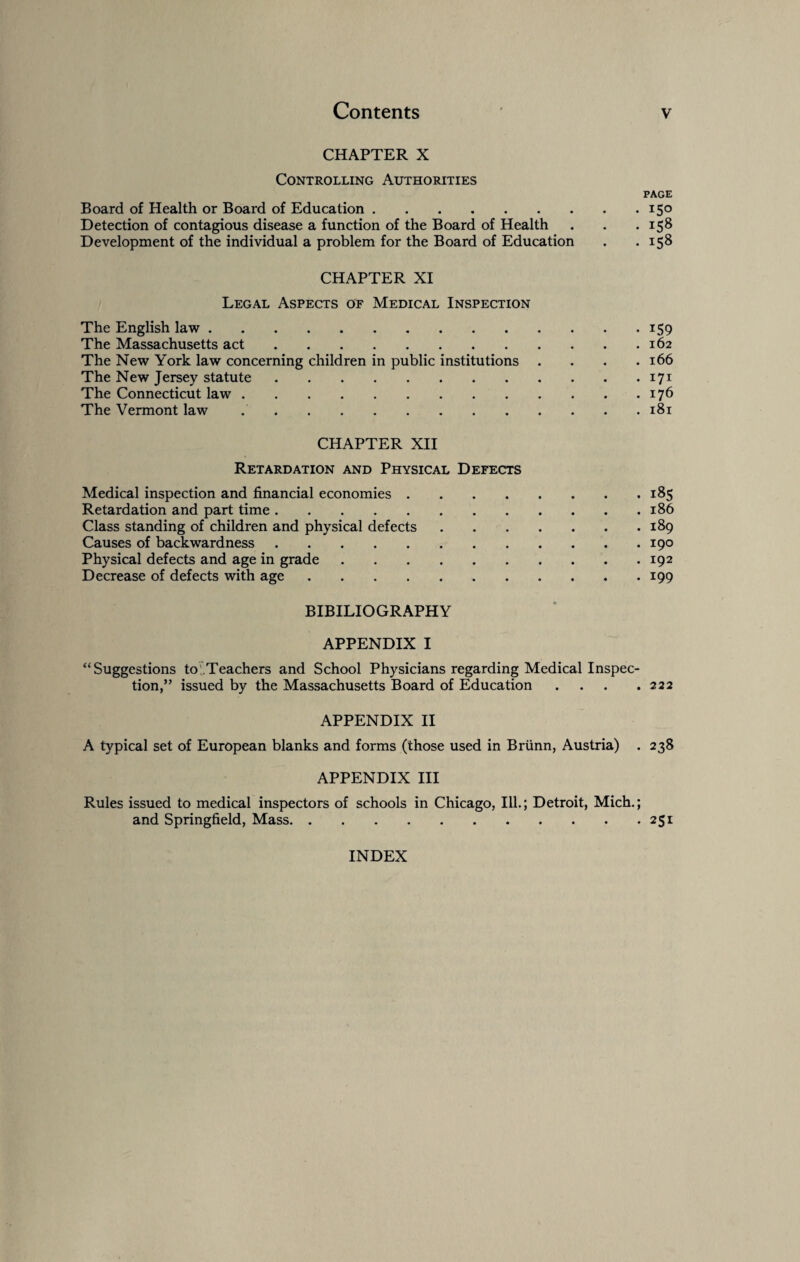 CHAPTER X Controlling Authorities PAGE Board of Health or Board of Education.15° Detection of contagious disease a function of the Board of Health . . .158 Development of the individual a problem for the Board of Education . .158 CHAPTER XI Legal Aspects of Medical Inspection The English law.159 The Massachusetts act.162 The New York law concerning children in public institutions . . . .166 The New Jersey statute.171 The Connecticut law.176 The Vermont law ..181 CHAPTER XII Retardation and Physical Defects Medical inspection and financial economies.185 Retardation and part time.186 Class standing of children and physical defects.189 Causes of backwardness.190 Physical defects and age in grade.192 Decrease of defects with age. 199 BIBILIOGRAPHY APPENDIX I “Suggestions to .Teachers and School Physicians regarding Medical Inspec¬ tion,” issued by the Massachusetts Board of Education . . . .222 APPENDIX II A typical set of European blanks and forms (those used in Briinn, Austria) . 238 APPENDIX III Rules issued to medical inspectors of schools in Chicago, Ill.; Detroit, Mich.; and Springfield, Mass.251 INDEX