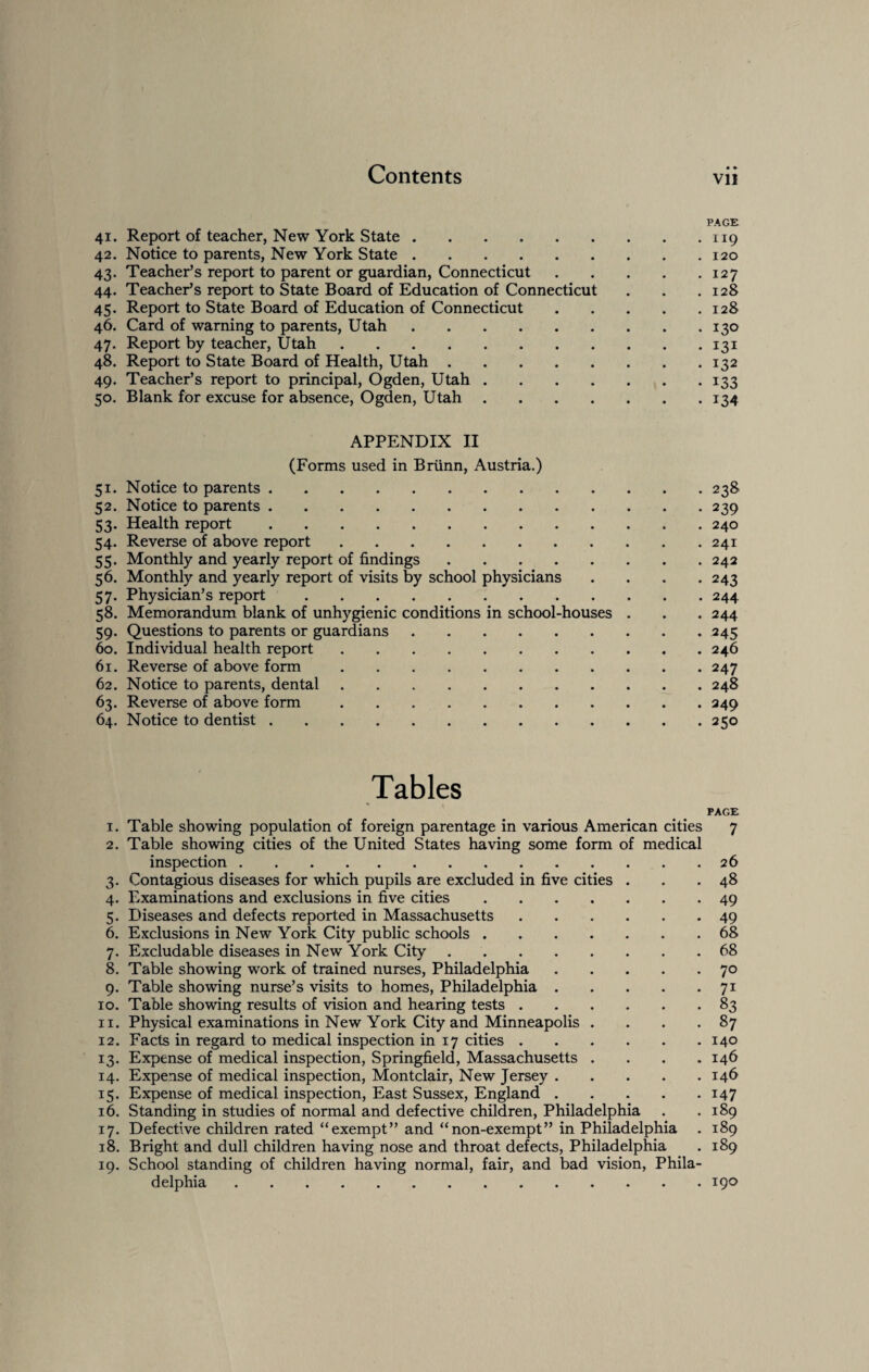 PAGE 41. Report of teacher, New York State.119 42. Notice to parents, New York State.120 43. Teacher’s report to parent or guardian, Connecticut.127 44. Teacher’s report to State Board of Education of Connecticut . . .128 45. Report to State Board of Education of Connecticut.128 46. Card of warning to parents, Utah.130 47. Report by teacher, Utah.131 48. Report to State Board of Health, Utah.132 49. Teacher’s report to principal, Ogden, Utah.133 50. Blank for excuse for absence, Ogden, Utah.134 APPENDIX II (Forms used in Briinn, Austria.) 51. Notice to parents.238 52. Notice to parents.239 53. Health report.240 54. Reverse of above report.241 55. Monthly and yearly report of findings.242 56. Monthly and yearly report of visits by school physicians .... 243 57. Physician’s report.244 58. Memorandum blank of unhygienic conditions in school-houses . . . 244 59. Questions to parents or guardians.245 60. Individual health report.246 61. Reverse of above form.247 62. Notice to parents, dental.248 63. Reverse of above form.249 64. Notice to dentist.250 Tables PAGE 1. Table showing population of foreign parentage in various American cities 7 2. Table showing cities of the United States having some form of medical inspection.26 3. Contagious diseases for which pupils are excluded in five cities . . .48 4. Examinations and exclusions in five cities.49 5. Diseases and defects reported in Massachusetts.49 6. Exclusions in New York City public schools . 68 7. Excludable diseases in New York City.68 8. Table showing work of trained nurses, Philadelphia.70 9. Table showing nurse’s visits to homes, Philadelphia.71 10. Table showing results of vision and hearing tests.83 11. Physical examinations in New York City and Minneapolis . . . -87 12. Facts in regard to medical inspection in 17 cities.140 13. Expense of medical inspection, Springfield, Massachusetts . . . .146 14. Expense of medical inspection, Montclair, New Jersey.146 15. Expense of medical inspection, East Sussex, England.147 16. Standing in studies of normal and defective children, Philadelphia . .189 17. Defective children rated “exempt” and “non-exempt” in Philadelphia . 189 18. Bright and dull children having nose and throat defects, Philadelphia . 189 19. School standing of children having normal, fair, and bad vision, Phila¬ delphia .190