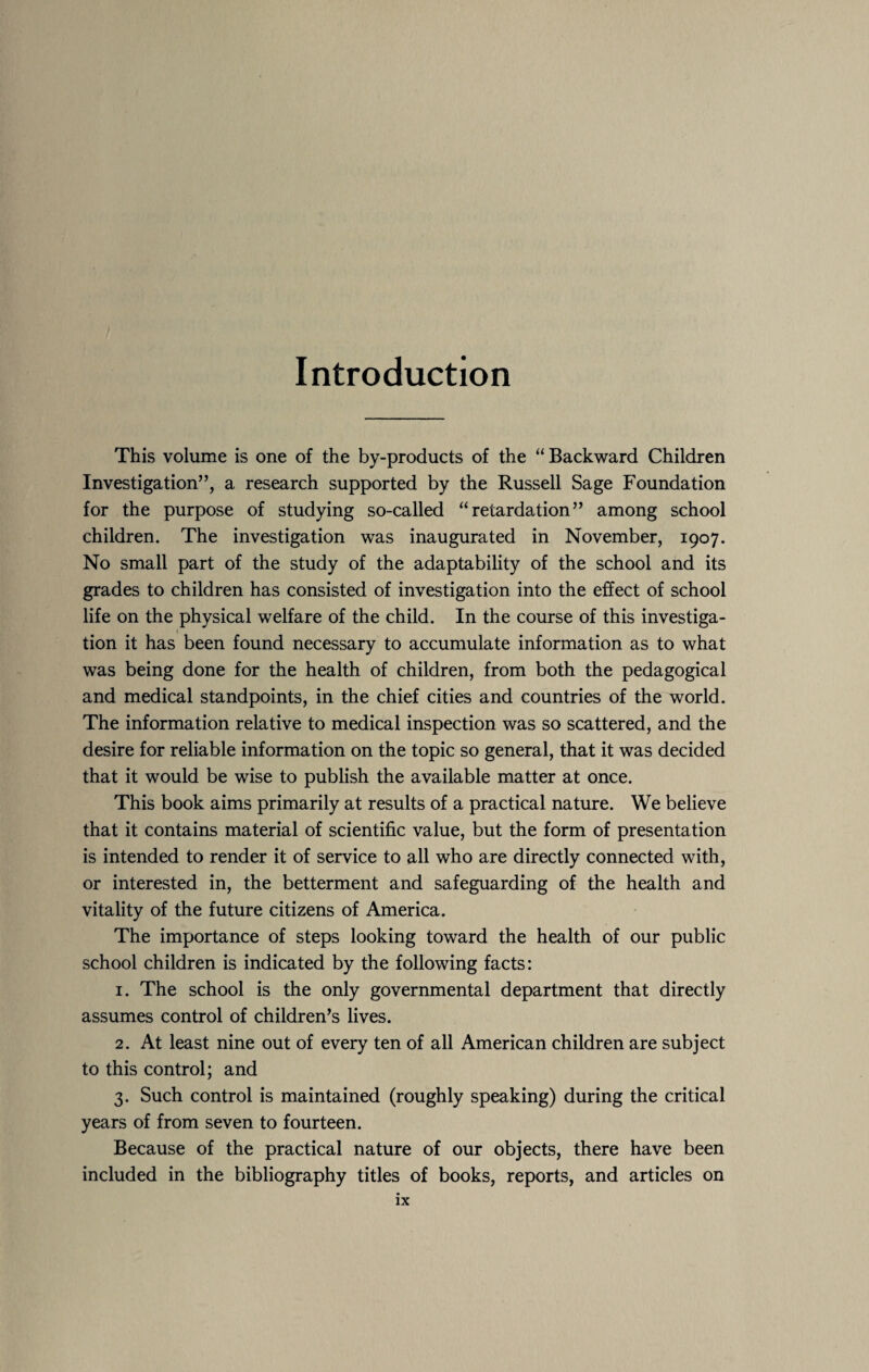 Introduction This volume is one of the by-products of the “ Backward Children Investigation”, a research supported by the Russell Sage Foundation for the purpose of studying so-called “retardation” among school children. The investigation was inaugurated in November, 1907. No small part of the study of the adaptability of the school and its grades to children has consisted of investigation into the effect of school life on the physical welfare of the child. In the course of this investiga- 1 tion it has been found necessary to accumulate information as to what was being done for the health of children, from both the pedagogical and medical standpoints, in the chief cities and countries of the world. The information relative to medical inspection was so scattered, and the desire for reliable information on the topic so general, that it was decided that it would be wise to publish the available matter at once. This book aims primarily at results of a practical nature. We believe that it contains material of scientific value, but the form of presentation is intended to render it of service to all who are directly connected with, or interested in, the betterment and safeguarding of the health and vitality of the future citizens of America. The importance of steps looking toward the health of our public school children is indicated by the following facts: 1. The school is the only governmental department that directly assumes control of children’s lives. 2. At least nine out of every ten of all American children are subject to this control; and 3. Such control is maintained (roughly speaking) during the critical years of from seven to fourteen. Because of the practical nature of our objects, there have been included in the bibliography titles of books, reports, and articles on