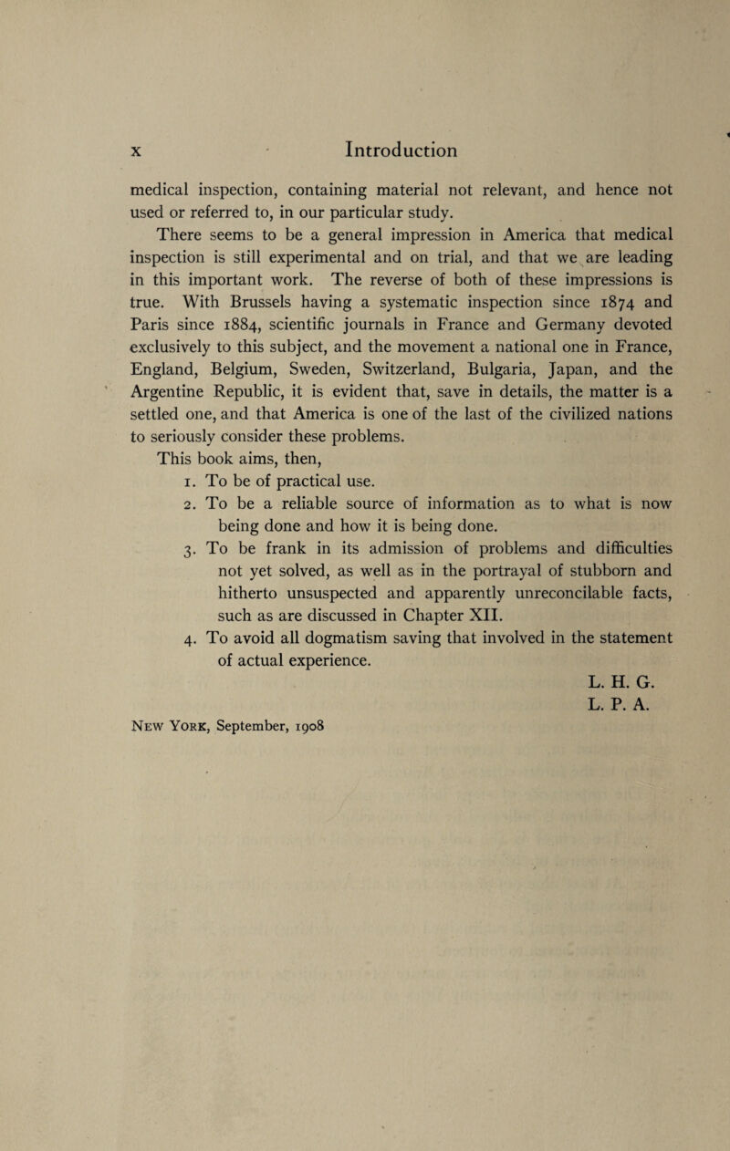 medical inspection, containing material not relevant, and hence not used or referred to, in our particular study. There seems to be a general impression in America that medical inspection is still experimental and on trial, and that we are leading in this important work. The reverse of both of these impressions is true. With Brussels having a systematic inspection since 1874 and Paris since 1884, scientific journals in France and Germany devoted exclusively to this subject, and the movement a national one in France, England, Belgium, Sweden, Switzerland, Bulgaria, Japan, and the Argentine Republic, it is evident that, save in details, the matter is a settled one, and that America is one of the last of the civilized nations to seriously consider these problems. This book aims, then, 1. To be of practical use. 2. To be a reliable source of information as to what is now being done and how it is being done. 3. To be frank in its admission of problems and difficulties not yet solved, as well as in the portrayal of stubborn and hitherto unsuspected and apparently unreconcilable facts, such as are discussed in Chapter XII. 4. To avoid all dogmatism saving that involved in the statement of actual experience. L. H. G. L. P. A. New York, September, 1908