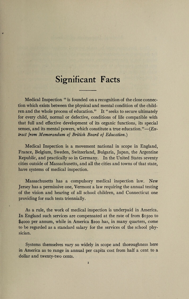 Significant Facts Medical Inspection “is founded on a recognition of the close connec¬ tion which exists between the physical and mental condition of the child¬ ren and the whole process of education.” It “ seeks to secure ultimately for every child, normal or defective, conditions of life compatible with that full and effective development of its organic functions, its special senses, and its mental powers, which constitute a true education.”—{Ex¬ tract jrom Memorandum oj British Board oj Education.) Medical Inspection is a movement national in scope in England, France, Belgium, Sweden, Switzerland, Bulgaria, Japan, the Argentine Republic, and practically so in Germany. In the United States seventy cities outside of Massachusetts, and all the cities and towns of that state, have systems of medical inspection. Massachusetts has a compulsory medical inspection law. New Jersey has a permissive one, Vermont a law requiring the annual testing of the vision and hearing of all school children, and Connecticut one providing for such tests triennially. As a rule, the work of medical inspection is underpaid in America. In England such services are compensated at the rate of from $1500 to $4000 per annum, while in America $200 has, in many quarters, come to be regarded as a standard salary for the services of the school phy¬ sician. Systems themselves vary so widely in scope and thoroughness here in America as to range in annual per capita cost from half a cent to a dollar and twenty-two cents.