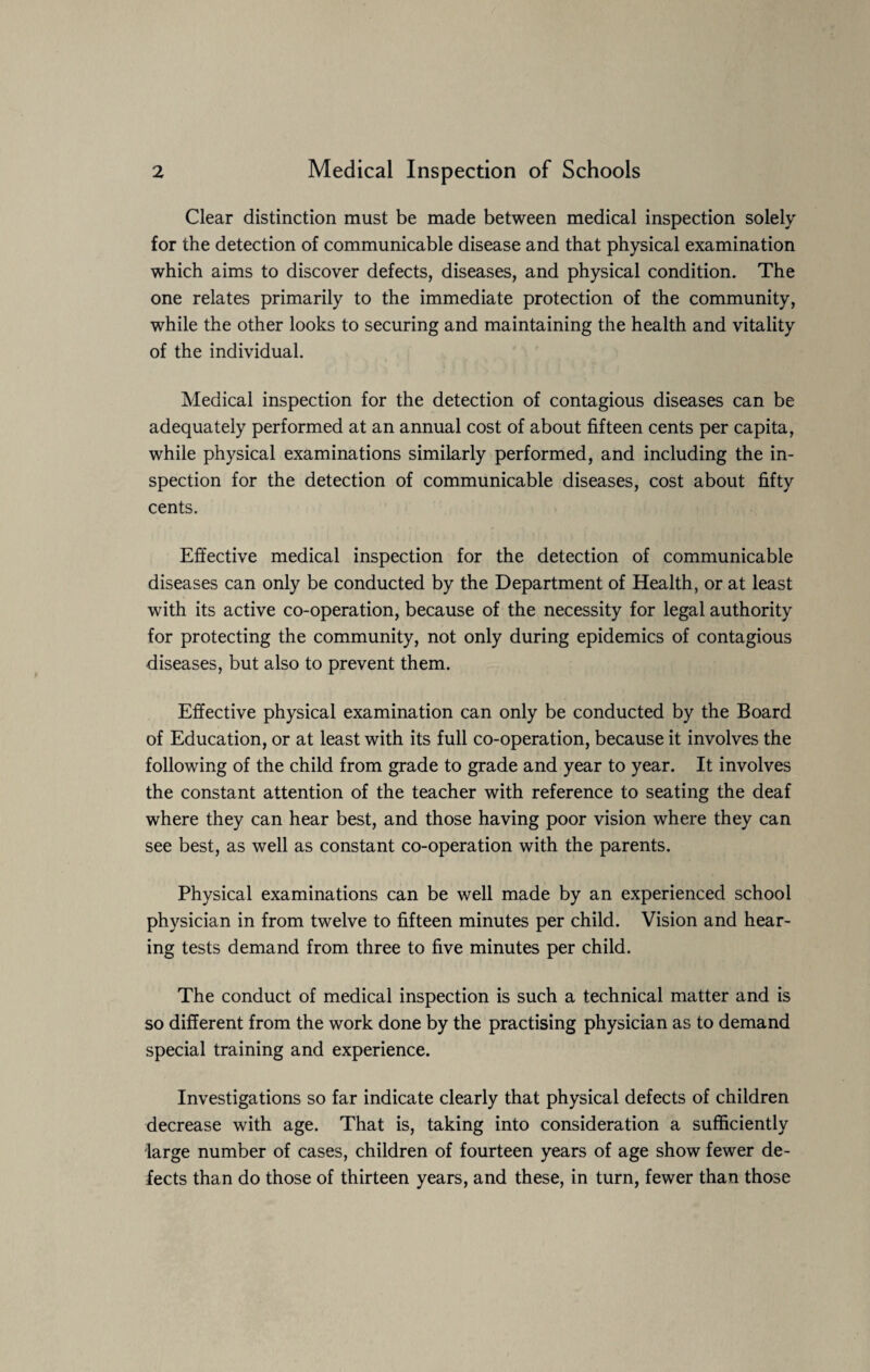 Clear distinction must be made between medical inspection solely for the detection of communicable disease and that physical examination which aims to discover defects, diseases, and physical condition. The one relates primarily to the immediate protection of the community, while the other looks to securing and maintaining the health and vitality of the individual. Medical inspection for the detection of contagious diseases can be adequately performed at an annual cost of about fifteen cents per capita, while physical examinations similarly performed, and including the in¬ spection for the detection of communicable diseases, cost about fifty cents. Effective medical inspection for the detection of communicable diseases can only be conducted by the Department of Health, or at least with its active co-operation, because of the necessity for legal authority for protecting the community, not only during epidemics of contagious diseases, but also to prevent them. Effective physical examination can only be conducted by the Board of Education, or at least with its full co-operation, because it involves the following of the child from grade to grade and year to year. It involves the constant attention of the teacher with reference to seating the deaf where they can hear best, and those having poor vision where they can see best, as well as constant co-operation with the parents. Physical examinations can be well made by an experienced school physician in from twelve to fifteen minutes per child. Vision and hear¬ ing tests demand from three to five minutes per child. The conduct of medical inspection is such a technical matter and is so different from the work done by the practising physician as to demand special training and experience. Investigations so far indicate clearly that physical defects of children decrease with age. That is, taking into consideration a sufficiently large number of cases, children of fourteen years of age show fewer de¬ fects than do those of thirteen years, and these, in turn, fewer than those