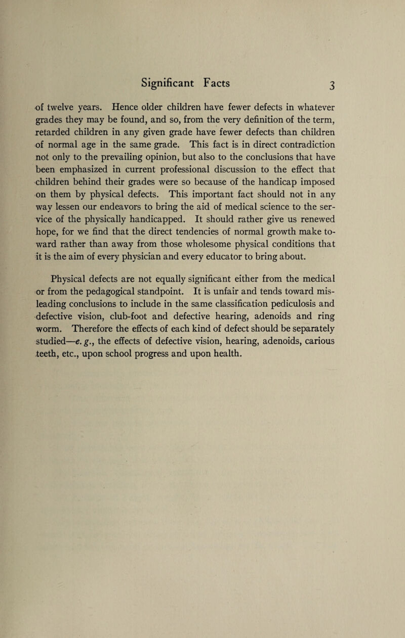 of twelve years. Hence older children have fewer defects in whatever grades they may be found, and so, from the very definition of the term, retarded children in any given grade have fewer defects than children of normal age in the same grade. This fact is in direct contradiction not only to the prevailing opinion, but also to the conclusions that have been emphasized in current professional discussion to the effect that children behind their grades were so because of the handicap imposed on them by physical defects. This important fact should not in any way lessen our endeavors to bring the aid of medical science to the ser¬ vice of the physically handicapped. It should rather give us renewed hope, for we find that the direct tendencies of normal growth make to¬ ward rather than away from those wholesome physical conditions that it is the aim of every physician and every educator to bring about. Physical defects are not equally significant either from the medical or from the pedagogical standpoint. It is unfair and tends toward mis¬ leading conclusions to include in the same classification pediculosis and defective vision, club-foot and defective hearing, adenoids and ring worm. Therefore the effects of each kind of defect should be separately studied—e. g., the effects of defective vision, hearing, adenoids, carious teeth, etc., upon school progress and upon health.