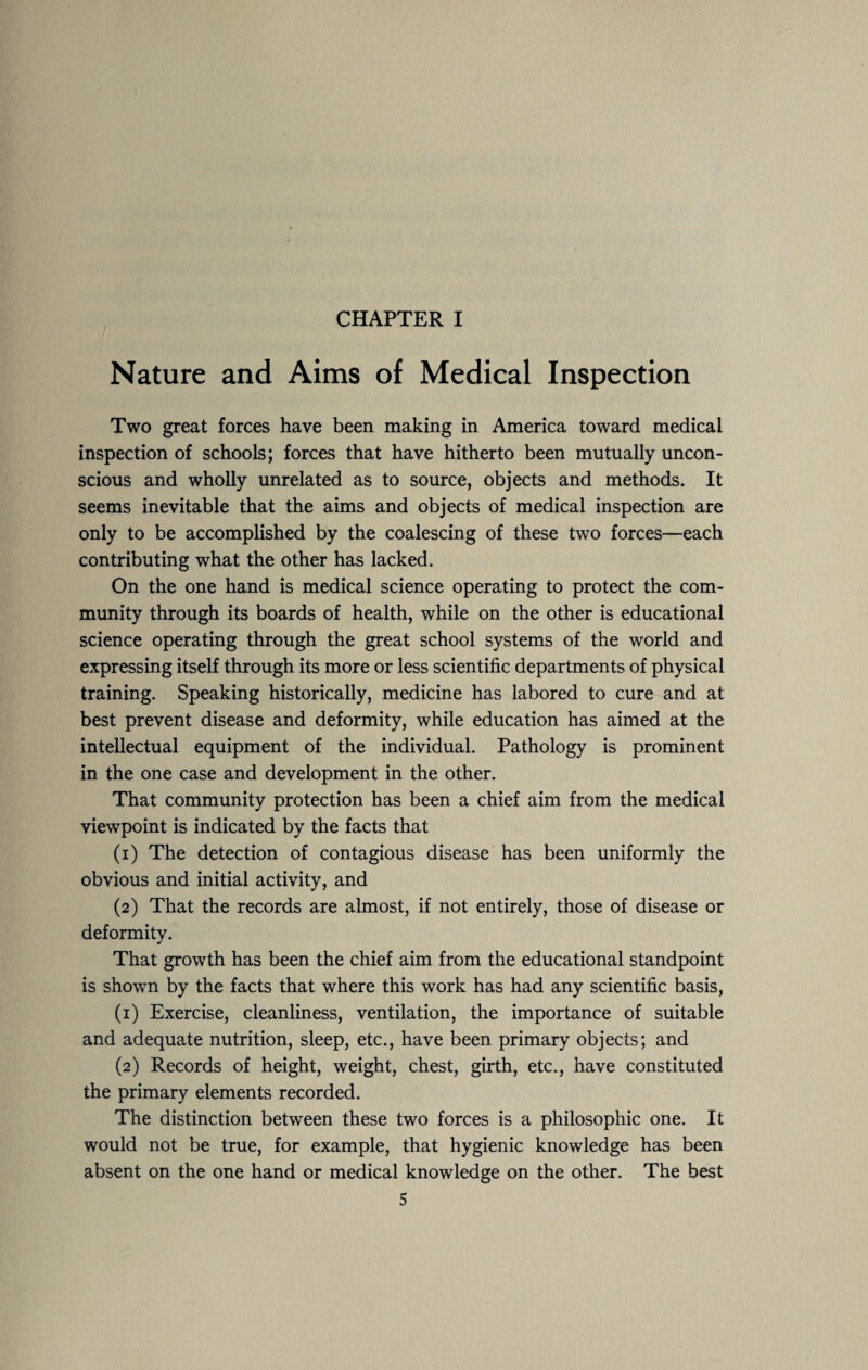 CHAPTER I Nature and Aims of Medical Inspection Two great forces have been making in America toward medical inspection of schools; forces that have hitherto been mutually uncon¬ scious and wholly unrelated as to source, objects and methods. It seems inevitable that the aims and objects of medical inspection are only to be accomplished by the coalescing of these two forces—each contributing what the other has lacked. On the one hand is medical science operating to protect the com¬ munity through its boards of health, while on the other is educational science operating through the great school systems of the world and expressing itself through its more or less scientific departments of physical training. Speaking historically, medicine has labored to cure and at best prevent disease and deformity, while education has aimed at the intellectual equipment of the individual. Pathology is prominent in the one case and development in the other. That community protection has been a chief aim from the medical viewpoint is indicated by the facts that (1) The detection of contagious disease has been uniformly the obvious and initial activity, and (2) That the records are almost, if not entirely, those of disease or deformity. That growth has been the chief aim from the educational standpoint is shown by the facts that where this work has had any scientific basis, (1) Exercise, cleanliness, ventilation, the importance of suitable and adequate nutrition, sleep, etc., have been primary objects; and (2) Records of height, weight, chest, girth, etc., have constituted the primary elements recorded. The distinction between these two forces is a philosophic one. It would not be true, for example, that hygienic knowledge has been absent on the one hand or medical knowledge on the other. The best