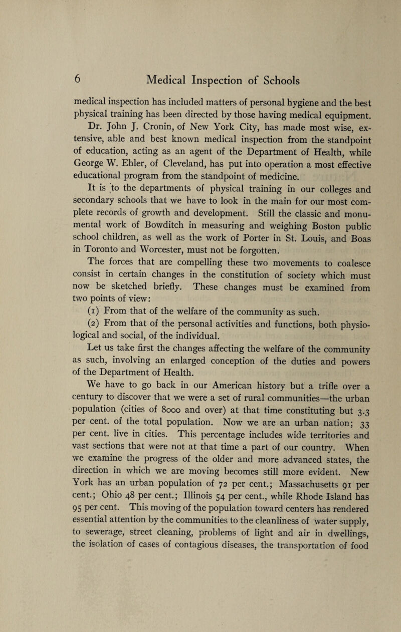 medical inspection has included matters of personal hygiene and the best physical training has been directed by those having medical equipment. Dr. John J. Cronin, of New York City, has made most wise, ex¬ tensive, able and best known medical inspection from the standpoint of education, acting as an agent of the Department of Health, while George W. Ehler, of Cleveland, has put into operation a most effective educational program from the standpoint of medicine. It is to the departments of physical training in our colleges and secondary schools that we have to look in the main for our most com¬ plete records of growth and development. Still the classic and monu¬ mental work of Bowditch in measuring and weighing Boston public school children, as well as the work of Porter in St. Louis, and Boas in Toronto and Worcester, must not be forgotten. The forces that are compelling these two movements to coalesce consist in certain changes in the constitution of society which must now be sketched briefly. These changes must be examined from two points of view: (1) From that of the welfare of the community as such. (2) From that of the personal activities and functions, both physio¬ logical and social, of the individual. Let us take first the changes affecting the welfare of the community as such, involving an enlarged conception of the duties and powers of the Department of Health. We have to go back in our American history but a trifle over a century to discover that we were a set of rural communities—the urban population (cities of 8000 and over) at that time constituting but 3.3 per cent, of the total population. Now we are an urban nation; 33 per cent, live in cities. This percentage includes wide territories and vast sections that were not at that time a part of our country. When we examine the progress of the older and more advanced states, the direction in which we are moving becomes still more evident. New York has an urban population of 72 per cent.; Massachusetts 91 per cent.; Ohio 48 per cent.; Illinois 54 per cent., while Rhode Island has 95 Per cent- This moving of the population toward centers has rendered essential attention by the communities to the cleanliness of water supply, to sewerage, street cleaning, problems of light and air in dwellings, the isolation of cases of contagious diseases, the transportation of food