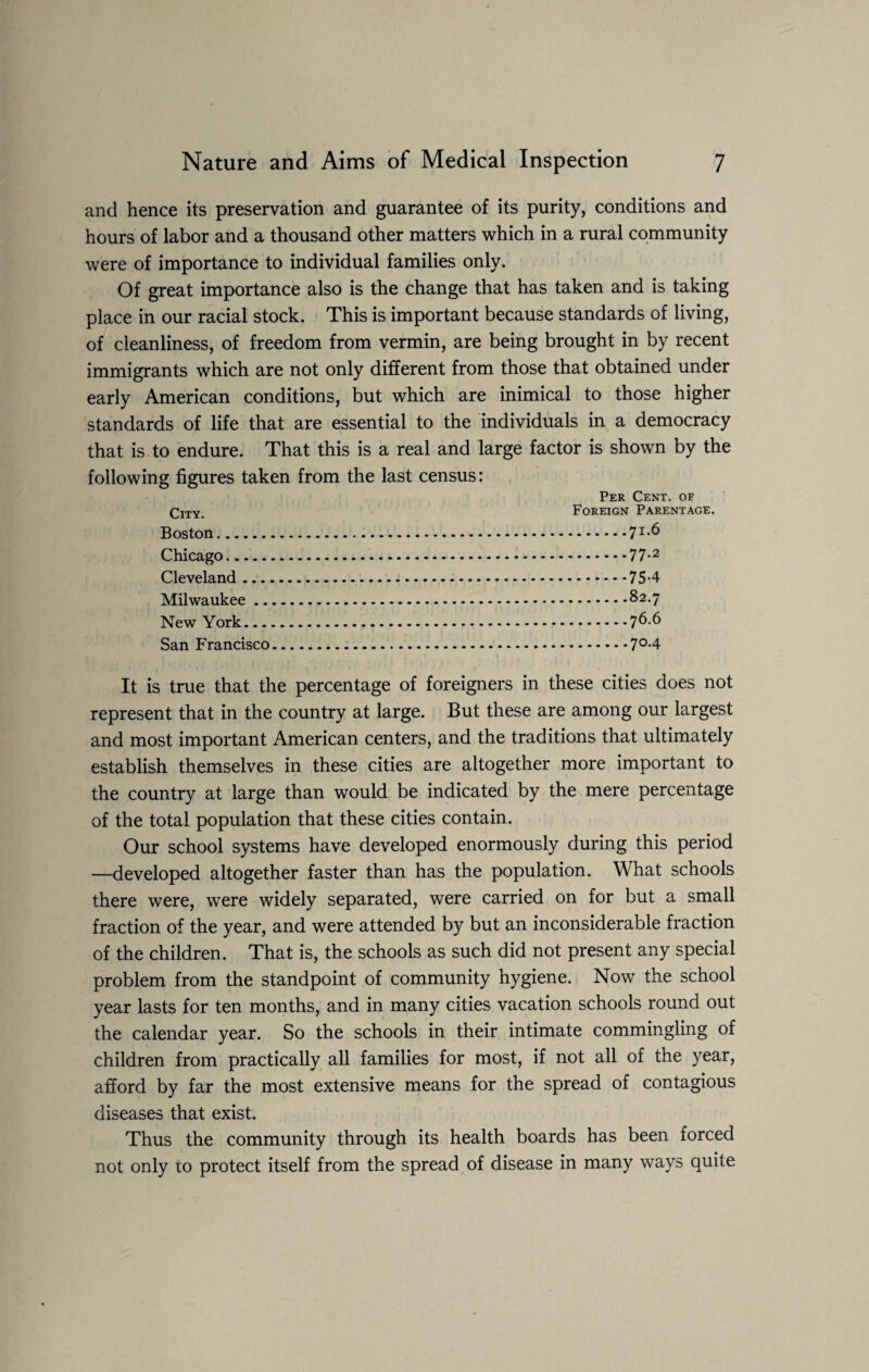 and hence its preservation and guarantee of its purity, conditions and hours of labor and a thousand other matters which in a rural community were of importance to individual families only. Of great importance also is the change that has taken and is taking place in our racial stock. This is important because standards of living, of cleanliness, of freedom from vermin, are being brought in by recent immigrants which are not only different from those that obtained under early American conditions, but which are inimical to those higher standards of life that are essential to the individuals in a democracy that is to endure. That this is a real and large factor is shown by the following figures taken from the last census: City. Boston. Chicago. Cleveland Milwaukee .. New York — San Francisco Per Cent, of Foreign Parentage. ..71.6 .77-2 .75-4 .82.7 .76.6 .7°-4 It is true that the percentage of foreigners in these cities does not represent that in the country at large. But these are among our largest and most important American centers, and the traditions that ultimately establish themselves in these cities are altogether more important to the country at large than would be indicated by the mere percentage of the total population that these cities contain. Our school systems have developed enormously during this period —developed altogether faster than has the population. What schools there were, were widely separated, were carried on for but a small fraction of the year, and were attended by but an inconsiderable fraction of the children. That is, the schools as such did not present any special problem from the standpoint of community hygiene. Now the school year lasts for ten months, and in many cities vacation schools round out the calendar year. So the schools in their intimate commingling of children from practically all families for most, if not all of the year, afford by far the most extensive means for the spread of contagious diseases that exist. Thus the community through its health boards has been forced not only to protect itself from the spread of disease in many ways quite