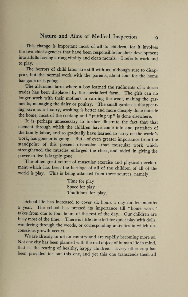 This change is important most of all to children, for it involves the two chief agencies that have been responsible for their development into adults having strong vitality and clean morals. I refer to work and to play. The horrors of child labor are still with us, although sure to disap¬ pear, but the normal work with the parents, about and for the home has gone or is going. The all-round farm where a boy learned the rudiments of a dozen trades has been displaced by the specialized farm. The girls can no longer work with their mothers in carding the wool, making the gar¬ ments, managing the dairy or poultry. The small garden is disappear¬ ing save as a luxury, washing is better and more cheaply done outside the home, most of the cooking and “putting up” is done elsewhere. It is perhaps unnecessary to further illustrate the fact that that element through which the children have come into and partaken of the family labor, and so gradually have learned to carry on the world’s work, has gone or is going. But—of even greater importance from the standpoint of this present discussion—that muscular work which strengthened the muscles, enlarged the chest, and aided in giving the power to live is largely gone. The other great source of muscular exercise and physical develop¬ ment which has been the heritage of all of the children of all of the world is play. This is being attacked from three sources, namely Time for play Space for play Traditions for play. School life has increased to cover six hours a day for ten months a year. The school has pressed its importance till “home work” takes from one to four hours of the rest of the day. Our children are busy most of the time. There is little time left for quiet play with dolls, wandering through the woods, or corresponding activities in which un¬ conscious growth occurs. We are already an urban country and are rapidly becoming more so. Not one city has been planned with the real object of human life in mind, that is, the rearing of healthy, happy children. Every other crop has been provided for but this one, and yet this one transcends them all