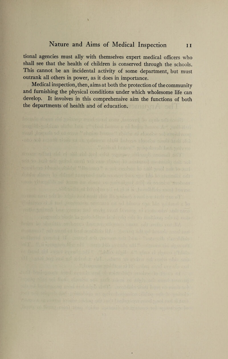 tional agencies must ally with themselves expert medical officers who shall see that the health of children is conserved through the schools. This cannot be an incidental activity of some department, but must outrank all others in power, as it does in importance. Medical inspection, then, aims at both the protection of the community and furnishing the physical conditions under which wholesome life can develop. It involves in this comprehensive aim the functions of both