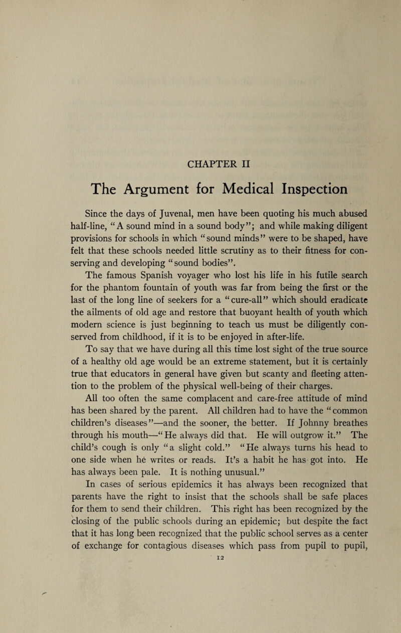 The Argument for Medical Inspection Since the days of Juvenal, men have been quoting his much abused half-line, “A sound mind in a sound body”; and while making diligent provisions for schools in which “sound minds” were to be shaped, have felt that these schools needed little scrutiny as to their fitness for con¬ serving and developing “sound bodies”. The famous Spanish voyager who lost his life in his futile search for the phantom fountain of youth was far from being the first or the last of the long line of seekers for a “cure-all” which should eradicate the ailments of old age and restore that buoyant health of youth which modern science is just beginning to teach us must be diligently con¬ served from childhood, if it is to be enjoyed in after-life. To say that we have during all this time lost sight of the true source of a healthy old age would be an extreme statement, but it is certainly true that educators in general have given but scanty and fleeting atten¬ tion to the problem of the physical well-being of their charges. All too often the same complacent and care-free attitude of mind has been shared by the parent. All children had to have the “ common children’s diseases”—and the sooner, the better. If Johnny breathes through his mouth—“ He always did that. He will outgrow it.” The child’s cough is only “a slight cold.” “He always turns his head to one side when he writes or reads. It’s a habit he has got into. He has always been pale. It is nothing unusual.” In cases of serious epidemics it has always been recognized that parents have the right to insist that the schools shall be safe places for them to send their children. This right has been recognized by the closing of the public schools during an epidemic; but despite the fact that it has long been recognized that the public school serves as a center of exchange for contagious diseases which pass from pupil to pupil,