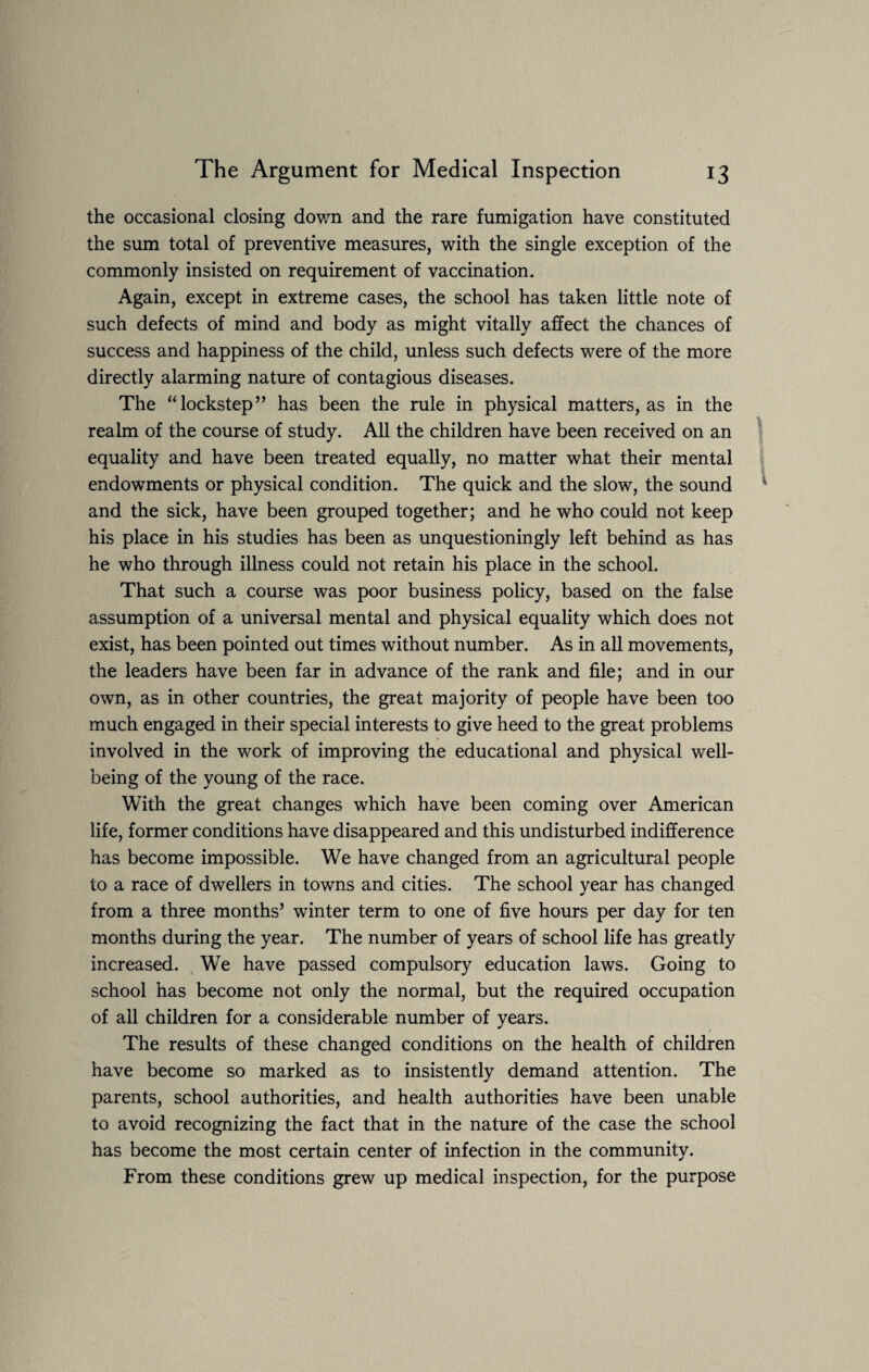 the occasional closing down and the rare fumigation have constituted the sum total of preventive measures, with the single exception of the commonly insisted on requirement of vaccination. Again, except in extreme cases, the school has taken little note of such defects of mind and body as might vitally affect the chances of success and happiness of the child, unless such defects were of the more directly alarming nature of contagious diseases. The “lockstep” has been the rule in physical matters, as in the realm of the course of study. All the children have been received on an equality and have been treated equally, no matter what their mental endowments or physical condition. The quick and the slow, the sound and the sick, have been grouped together; and he who could not keep his place in his studies has been as unquestioningly left behind as has he who through illness could not retain his place in the school. That such a course was poor business policy, based on the false assumption of a universal mental and physical equality which does not exist, has been pointed out times without number. As in all movements, the leaders have been far in advance of the rank and file; and in our own, as in other countries, the great majority of people have been too much engaged in their special interests to give heed to the great problems involved in the work of improving the educational and physical well¬ being of the young of the race. With the great changes which have been coming over American life, former conditions have disappeared and this undisturbed indifference has become impossible. We have changed from an agricultural people to a race of dwellers in towns and cities. The school year has changed from a three months’ winter term to one of five hours per day for ten months during the year. The number of years of school life has greatly increased. We have passed compulsory education laws. Going to school has become not only the normal, but the required occupation of all children for a considerable number of years. The results of these changed conditions on the health of children have become so marked as to insistently demand attention. The parents, school authorities, and health authorities have been unable to avoid recognizing the fact that in the nature of the case the school has become the most certain center of infection in the community. From these conditions grew up medical inspection, for the purpose