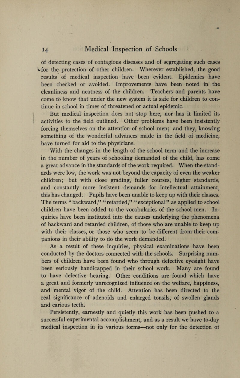of detecting cases of contagious diseases and of segregating such cases vfor the protection of other children. Wherever established, the good results of medical inspection have been evident. Epidemics have been checked or avoided. Improvements have been noted in the cleanliness and neatness of the children. Teachers and parents have come to know that under the new system it is safe for children to con¬ tinue in school in times of threatened or actual epidemic. But medical inspection does not stop here, nor has it limited its activities to the field outlined. Other problems have been insistently forcing themselves on the attention of school men; and they, knowing something of the wonderful advances made in the field of medicine, have turned for aid to the physicians. With the changes in the length of the school term and the increase in the number of years of schooling demanded of the child, has come a great advance in the standards of the work required. When the stand¬ ards were low, the work was not beyond the capacity of even the weaker children; but with close grading, fuller courses, higher standards, and constantly more insistent demands for intellectual attainment, this has changed. Pupils have been unable to keep up with their classes. The terms “backward,” “retarded,” “exceptional” as applied to school children have been added to the vocabularies of the school men. In- quiries have been instituted into the causes underlying the phenomena of backward and retarded children, of those who are unable to keep up with their classes, or those who seem to be different from their com¬ panions in their ability to do the work demanded. As a result of these inquiries, physical examinations have been conducted by the doctors connected with the schools. Surprising num¬ bers of children have been found who through defective eyesight have been seriously handicapped in their school work. Many are found to have defective hearing. Other conditions are found which have a great and formerly unrecognized influence on the welfare, happiness, and mental vigor of the child. Attention has been directed to the real significance of adenoids and enlarged tonsils, of swollen glands and carious teeth. Persistently, earnestly and quietly this work has been pushed to a successful experimental accomplishment, and as a result we have to-day medical inspection in its various forms—not only for the detection of