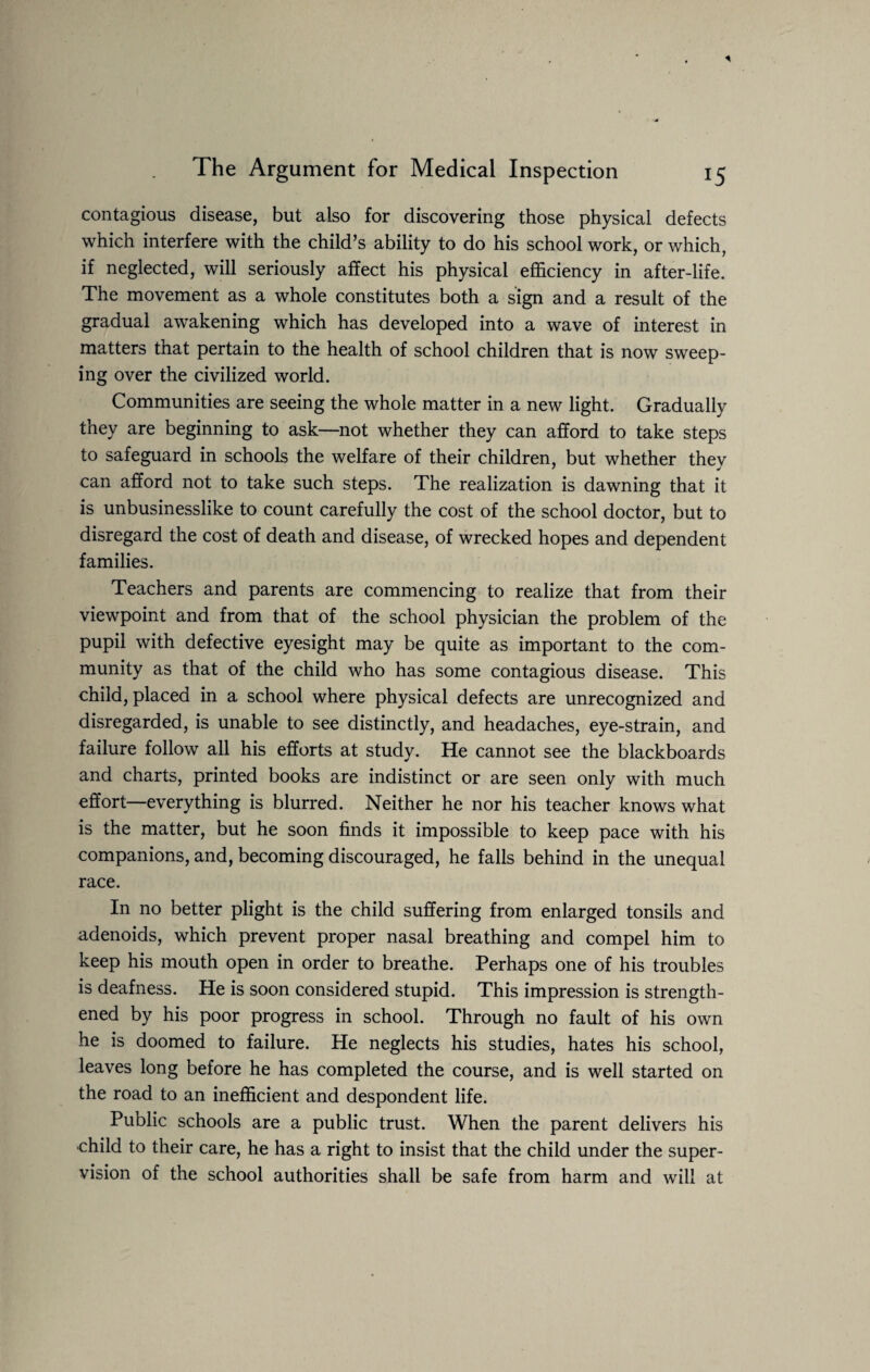 contagious disease, but also for discovering those physical defects which interfere with the child’s ability to do his school work, or which, if neglected, will seriously affect his physical efficiency in after-life. The movement as a whole constitutes both a sign and a result of the gradual awakening which has developed into a wave of interest in matters that pertain to the health of school children that is now sweep¬ ing over the civilized world. Communities are seeing the whole matter in a new light. Gradually they are beginning to ask—not whether they can afford to take steps to safeguard in schools the welfare of their children, but whether thev can afford not to take such steps. The realization is dawning that it is unbusinesslike to count carefully the cost of the school doctor, but to disregard the cost of death and disease, of wrecked hopes and dependent families. Teachers and parents are commencing to realize that from their viewpoint and from that of the school physician the problem of the pupil with defective eyesight may be quite as important to the com¬ munity as that of the child who has some contagious disease. This child, placed in a school where physical defects are unrecognized and disregarded, is unable to see distinctly, and headaches, eye-strain, and failure follow all his efforts at study. He cannot see the blackboards and charts, printed books are indistinct or are seen only with much effort—everything is blurred. Neither he nor his teacher knows what is the matter, but he soon finds it impossible to keep pace with his companions, and, becoming discouraged, he falls behind in the unequal race. In no better plight is the child suffering from enlarged tonsils and adenoids, which prevent proper nasal breathing and compel him to keep his mouth open in order to breathe. Perhaps one of his troubles is deafness. He is soon considered stupid. This impression is strength¬ ened by his poor progress in school. Through no fault of his own he is doomed to failure. He neglects his studies, hates his school, leaves long before he has completed the course, and is well started on the road to an inefficient and despondent life. Public schools are a public trust. When the parent delivers his child to their care, he has a right to insist that the child under the super¬ vision of the school authorities shall be safe from harm and will at