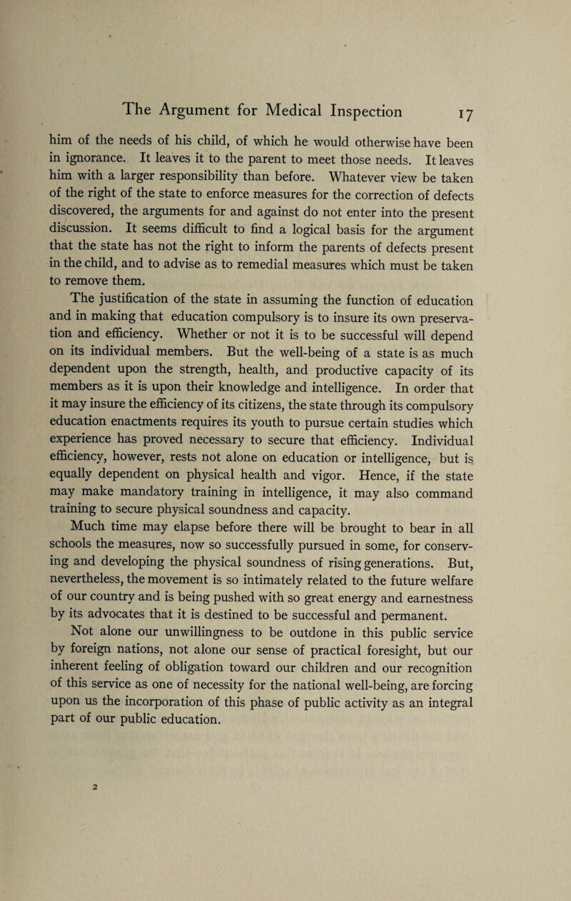 him of the needs of his child, of which he would otherwise have been in ignorance. It leaves it to the parent to meet those needs. It leaves him with a larger responsibility than before. Whatever view be taken of the right of the state to enforce measures for the correction of defects discovered, the arguments for and against do not enter into the present discussion. It seems difficult to find a logical basis for the argument that the state has not the right to inform the parents of defects present in the child, and to advise as to remedial measures which must be taken to remove them. The justification of the state in assuming the function of education and in making that education compulsory is to insure its own preserva¬ tion and efficiency. Whether or not it is to be successful will depend on its individual members. But the well-being of a state is as much dependent upon the strength, health, and productive capacity of its members as it is upon their knowledge and intelligence. In order that it may insure the efficiency of its citizens, the state through its compulsory education enactments requires its youth to pursue certain studies which experience has proved necessary to secure that efficiency. Individual efficiency, however, rests not alone on education or intelligence, but is equally dependent on physical health and vigor. Hence, if the state may make mandatory training in intelligence, it may also command training to secure physical soundness and capacity. Much time may elapse before there will be brought to bear in all schools the measures, now so successfully pursued in some, for conserv¬ ing and developing the physical soundness of rising generations. But, nevertheless, the movement is so intimately related to the future welfare of our country and is being pushed with so great energy and earnestness by its advocates that it is destined to be successful and permanent. Not alone our unwillingness to be outdone in this public service by foreign nations, not alone our sense of practical foresight, but our inherent feeling of obligation toward our children and our recognition of this service as one of necessity for the national well-being, are forcing upon us the incorporation of this phase of public activity as an integral part of our public education.