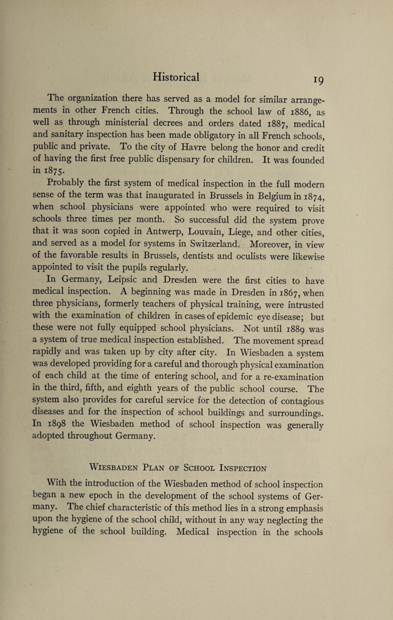 19 The organization there has served as a model for similar arrange¬ ments in other French cities. Through the school law of 1886, as well as through ministerial decrees and orders dated 1887, medical and sanitary inspection has been made obligatory in all French schools, public and private. To the city of Havre belong the honor and credit of having the first free public dispensary for children. It was founded in 1875. Probably the first system of medical inspection in the full modern sense of the term was that inaugurated in Brussels in Belgium in 1874, when school physicians were appointed who were required to visit schools three times per month. So successful did the system prove that it was soon copied in Antwerp, Louvain, Liege, and other cities, and served as a model for systems in Switzerland. Moreover, in view of the favorable results in Brussels, dentists and oculists were likewise appointed to visit the pupils regularly. In Germany, Leipsic and Dresden were the first cities to have medical inspection. A beginning was made in Dresden in 1867, when three physicians, formerly teachers of physical training, were intrusted with the examination of children in cases of epidemic eye disease; but these were not fully equipped school physicians. Not until 1889 was a system of true medical inspection established. The movement spread rapidly and was taken up by city after city. In Wiesbaden a system was developed providing for a careful and thorough physical examination of each child at the time of entering school, and for a re-examination in the third, fifth, and eighth years of the public school course. The system also provides for careful service for the detection of contagious diseases and for the inspection of school buildings and surroundings. In 1898 the Wiesbaden method of school inspection was generally adopted throughout Germany. Wiesbaden Plan of School Inspection With the introduction of the Wiesbaden method of school inspection began a new epoch in the development of the school systems of Ger¬ many. The chief characteristic of this method lies in a strong emphasis upon the hygiene of the school child, without in any way neglecting the hygiene of the school building. Medical inspection in the schools