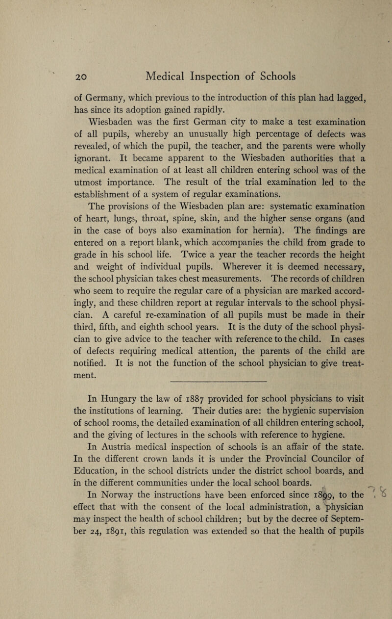 of Germany, which previous to the introduction of this plan had lagged, has since its adoption gained rapidly. Wiesbaden was the first German city to make a test examination of all pupils, whereby an unusually high percentage of defects was revealed, of which the pupil, the teacher, and the parents were wholly ignorant. It became apparent to the Wiesbaden authorities that a medical examination of at least all children entering school was of the utmost importance. The result of the trial examination led to the establishment of a system of regular examinations. The provisions of the Wiesbaden plan are: systematic examination of heart, lungs, throat, spine, skin, and the higher sense organs (and in the case of boys also examination for hernia). The findings are entered on a report blank, which accompanies the child from grade to grade in his school life. Twice a year the teacher records the height and weight of individual pupils. Wherever it is deemed necessary, the school physician takes chest measurements. The records of children who seem to require the regular care of a physician are marked accord¬ ingly, and these children report at regular intervals to the school physi¬ cian. A careful re-examination of all pupils must be made in their third, fifth, and eighth school years. It is the duty of the school physi¬ cian to give advice to the teacher with reference to the child. In cases of defects requiring medical attention, the parents of the child are notified. It is not the function of the school physician to give treat¬ ment. In Hungary the law of 1887 provided for school physicians to visit the institutions of learning. Their duties are: the hygienic supervision of school rooms, the detailed examination of all children entering school, and the giving of lectures in the schools with reference to hygiene. In Austria medical inspection of schools is an affair of the state. In the different crown lands it is under the Provincial Councilor of Education, in the school districts under the district school boards, and in the different communities under the local school boards. In Norway the instructions have been enforced since 1899, to the effect that with the consent of the local administration, a physician may inspect the health of school children; but by the decree of Septem¬ ber 24, 1891, this regulation was extended so that the health of pupils