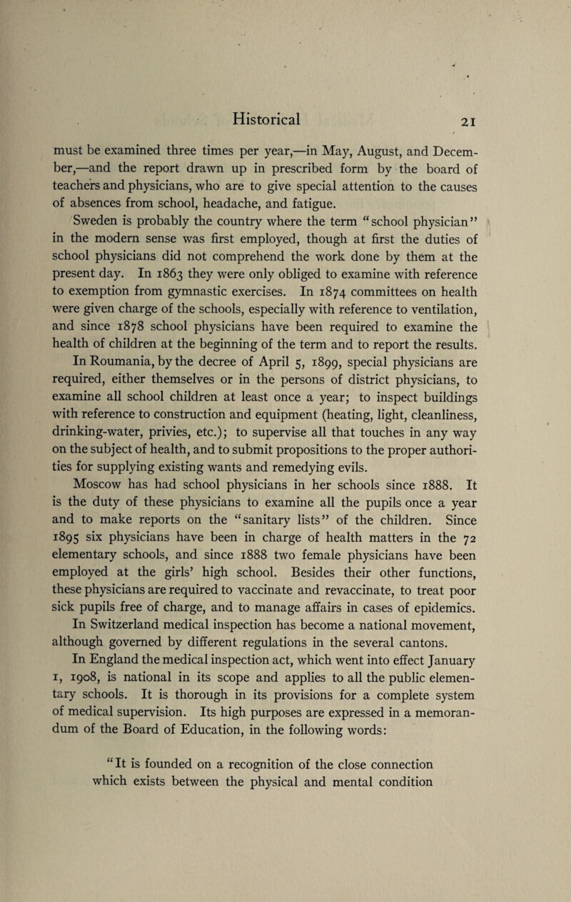 must be examined three times per year,—in May, August, and Decem¬ ber,—and the report drawn up in prescribed form by the board of teachers and physicians, who are to give special attention to the causes of absences from school, headache, and fatigue. Sweden is probably the country where the term “school physician” in the modern sense was first employed, though at first the duties of school physicians did not comprehend the work done by them at the present day. In 1863 they were only obliged to examine with reference to exemption from gymnastic exercises. In 1874 committees on health were given charge of the schools, especially with reference to ventilation, and since 1878 school physicians have been required to examine the health of children at the beginning of the term and to report the results. In Roumania, by the decree of April 5, 1899, special physicians are required, either themselves or in the persons of district physicians, to examine all school children at least once a year; to inspect buildings with reference to construction and equipment (heating, light, cleanliness, drinking-water, privies, etc.); to supervise all that touches in any way on the subject of health, and to submit propositions to the proper authori¬ ties for supplying existing wants and remedying evils. Moscow has had school physicians in her schools since 1888. It is the duty of these physicians to examine all the pupils once a year and to make reports on the “sanitary lists” of the children. Since 1895 six physicians have been in charge of health matters in the 72 elementary schools, and since 1888 two female physicians have been employed at the girls’ high school. Besides their other functions, these physicians are required to vaccinate and revaccinate, to treat poor sick pupils free of charge, and to manage affairs in cases of epidemics. In Switzerland medical inspection has become a national movement, although governed by different regulations in the several cantons. In England the medical inspection act, which went into effect January 1, 1908, is national in its scope and applies to all the public elemen¬ tary schools. It is thorough in its provisions for a complete system of medical supervision. Its high purposes are expressed in a memoran¬ dum of the Board of Education, in the following words: “It is founded on a recognition of the close connection which exists between the physical and mental condition