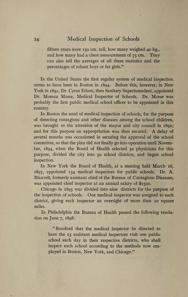 fifteen years were 150 cm. tall, how many weighed 40 kg., and how many had a chest measurement of 75 cm. They can also tell the averages of all these statistics and the percentages of robust boys or fat girls.” In the United States the first regular system of medical inspection seems to have been in Boston in 1894. Before this, however, in New York in 1892, Dr. Cyrus Edson, then Sanitary Superintendent, appointed Dr. Moreau Morse, Medical Inspector of Schools. Dr. Morse was probably the first public medical school officer to be appointed in this country. In Boston the need of medical inspection of schools, for the purpose of detecting contagious and other diseases among the school children, was brought to the attention of the mayor and city council in 1892; and for this purpose an appropriation was then secured. A delay of several months was occasioned in securing the approval of the school committee, so that the plan did not finally go into operation until Novem¬ ber, 1894, when the Board of Health selected 50 physicians for this purpose, divided the city into 50 school districts, and began school inspection. In New York the Board of Health, at a meeting held March 16, 1897, appointed 134 medical inspectors for public schools. Dr. A. Blauvelt, formerly assistant chief of the Bureau of Contagious Diseases, was appointed chief inspector at an annual salary of $2500. Chicago in 1895 was divided into nine districts for the purpose of the inspection of schools. One medical inspector was assigned to each district, giving each inspector an oversight of more than 20 square miles. In Philadelphia the Bureau of Health passed the following resolu¬ tion on June 7, 1898: “Resolved that the medical inspector be directed to have the 15 assistant medical inspectors visit one public school each day in their respective districts, who shall inspect each school according to the methods now em¬ ployed in Boston, New York, and Chicago.”