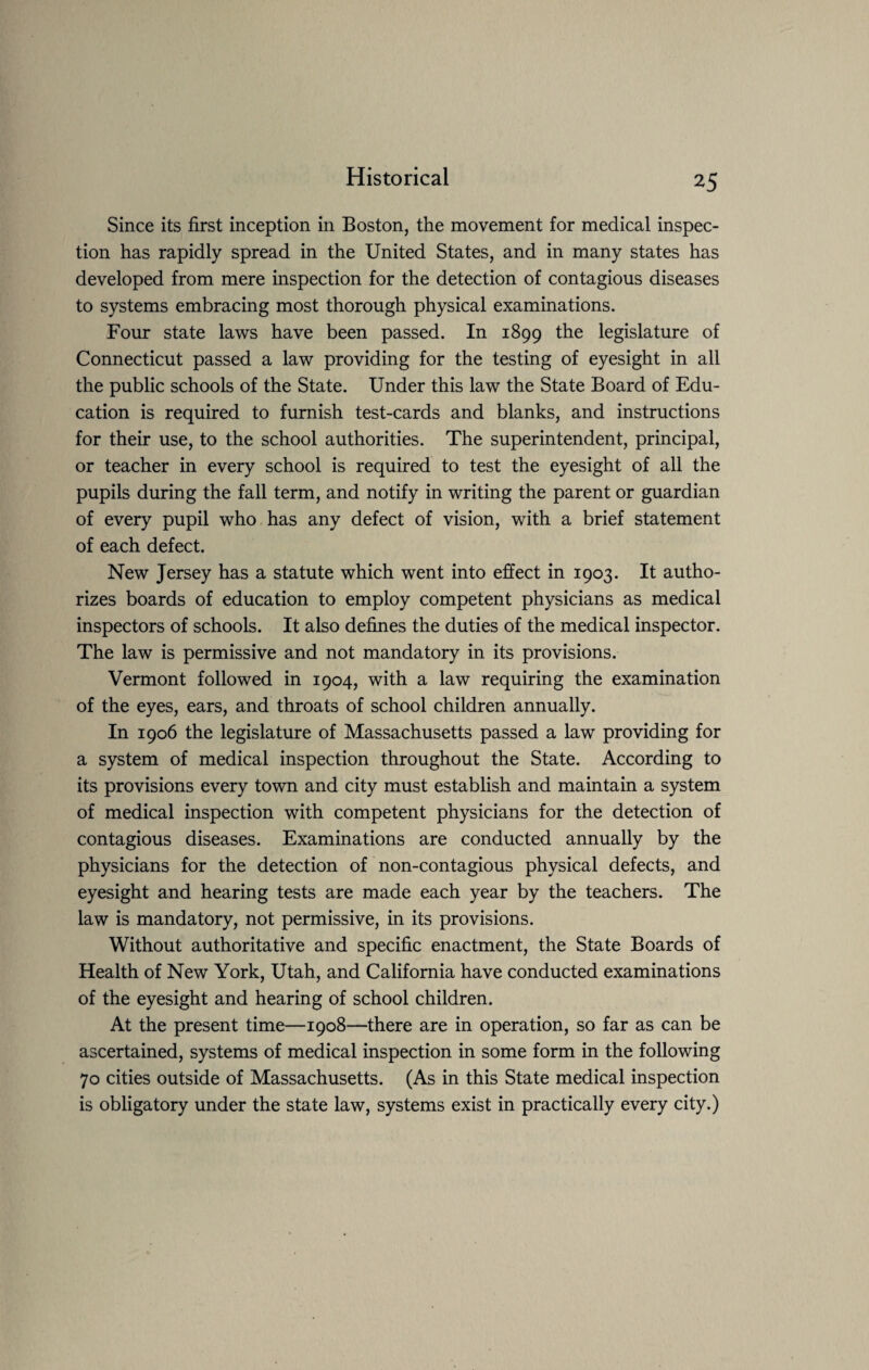 Since its first inception in Boston, the movement for medical inspec¬ tion has rapidly spread in the United States, and in many states has developed from mere inspection for the detection of contagious diseases to systems embracing most thorough physical examinations. Four state laws have been passed. In 1899 the legislature of Connecticut passed a law providing for the testing of eyesight in all the public schools of the State. Under this law the State Board of Edu¬ cation is required to furnish test-cards and blanks, and instructions for their use, to the school authorities. The superintendent, principal, or teacher in every school is required to test the eyesight of all the pupils during the fall term, and notify in writing the parent or guardian of every pupil who has any defect of vision, with a brief statement of each defect. New Jersey has a statute which went into effect in 1903. It autho¬ rizes boards of education to employ competent physicians as medical inspectors of schools. It also defines the duties of the medical inspector. The law is permissive and not mandatory in its provisions. Vermont followed in 1904, with a law requiring the examination of the eyes, ears, and throats of school children annually. In 1906 the legislature of Massachusetts passed a law providing for a system of medical inspection throughout the State. According to its provisions every town and city must establish and maintain a system of medical inspection with competent physicians for the detection of contagious diseases. Examinations are conducted annually by the physicians for the detection of non-contagious physical defects, and eyesight and hearing tests are made each year by the teachers. The law is mandatory, not permissive, in its provisions. Without authoritative and specific enactment, the State Boards of Health of New York, Utah, and California have conducted examinations of the eyesight and hearing of school children. At the present time—1908—there are in operation, so far as can be ascertained, systems of medical inspection in some form in the following 70 cities outside of Massachusetts. (As in this State medical inspection is obligatory under the state law, systems exist in practically every city.)