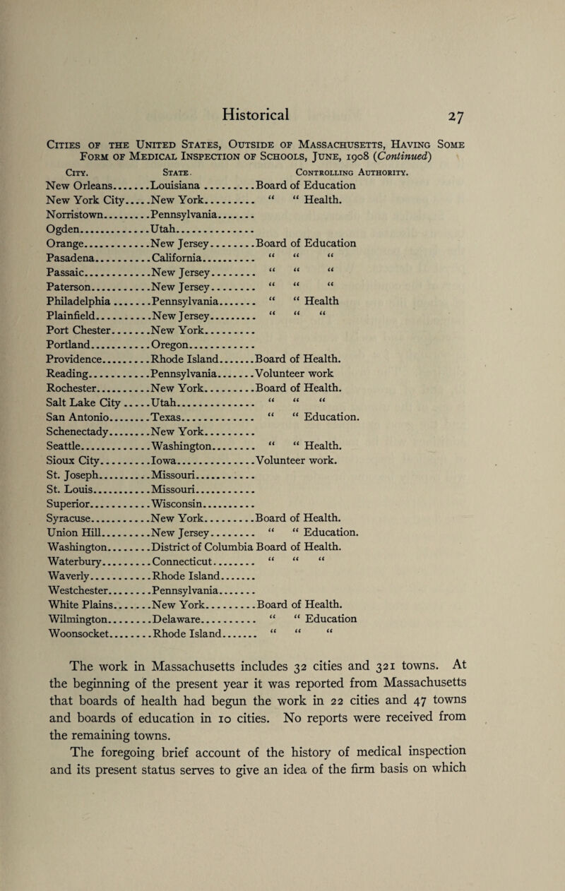 Cities of the United States, Outside of Massachusetts, Having Some Form of Medical Inspection of Schools, June, 1908 (Continued) City. State. Controlling Authority. New Orleans.... . .Board of Education New York City. _New York. .. “ “ Health. Norristown. Ogden. ...Utah. Orange. . .Board of Education Pasadena. tt tt a Passaic. tt a tt Paterson. .. .New Jersey. tt a a Philadelphia... ..  “ Health Plainfield. It it it Port Chester... Portland. Providence. .. .Rhode Island. ..Board of Health. Reading. . .Volunteer work Rochester. . .Board of Health. Salt Lake City. .. .Utah. it Ct it San Antonio.... “ “ Education. Schenectady.... Seattle. .. “ “ Health. Sioux City. . .Volunteer work. St. Joseph. St. Louis. Superior. Syracuse. . .Board of Health. Union Hill. “ “ Education. Washington. .. .District of Columbia Board of Health. Waterbury. it it it Waverly. Westchester.... White Plains... _New York. . .Board of Health. Wilmington.... “ “ Education Woonsocket.... tt tt it The work in Massachusetts includes 32 cities and 321 towns. At the beginning of the present year it was reported from Massachusetts that boards of health had begun the work in 22 cities and 47 towns and boards of education in 10 cities. No reports were received from the remaining towns. The foregoing brief account of the history of medical inspection and its present status serves to give an idea of the firm basis on which