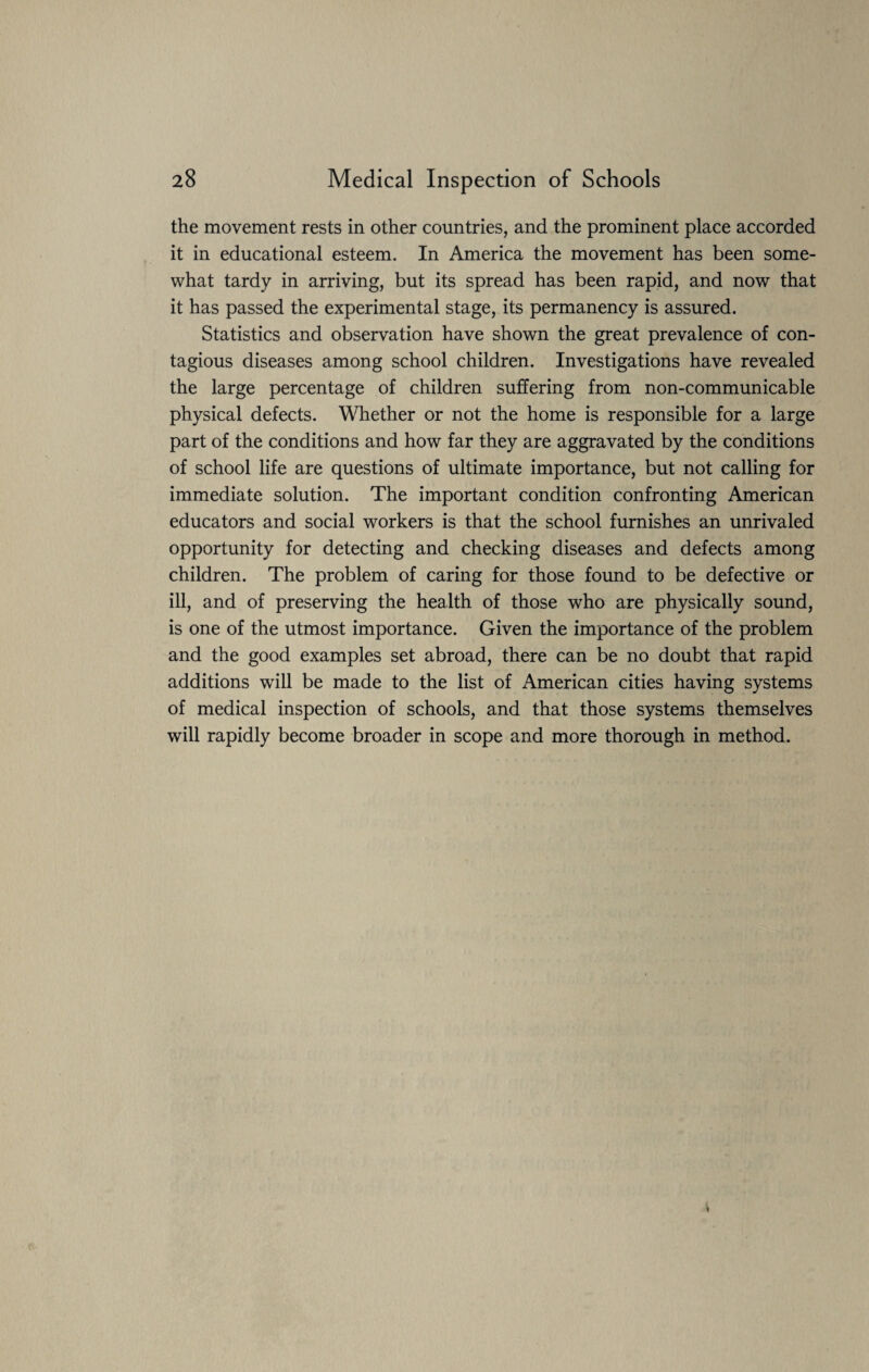 the movement rests in other countries, and the prominent place accorded it in educational esteem. In America the movement has been some¬ what tardy in arriving, but its spread has been rapid, and now that it has passed the experimental stage, its permanency is assured. Statistics and observation have shown the great prevalence of con¬ tagious diseases among school children. Investigations have revealed the large percentage of children suffering from non-communicable physical defects. Whether or not the home is responsible for a large part of the conditions and how far they are aggravated by the conditions of school life are questions of ultimate importance, but not calling for immediate solution. The important condition confronting American educators and social workers is that the school furnishes an unrivaled opportunity for detecting and checking diseases and defects among children. The problem of caring for those found to be defective or ill, and of preserving the health of those who are physically sound, is one of the utmost importance. Given the importance of the problem and the good examples set abroad, there can be no doubt that rapid additions will be made to the list of American cities having systems of medical inspection of schools, and that those systems themselves will rapidly become broader in scope and more thorough in method.