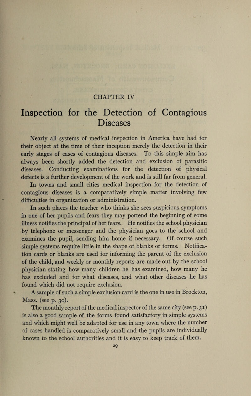 CHAPTER IV Inspection for the Detection of Contagious Diseases Nearly all systems of medical inspection in America have had for their object at the time of their inception merely the detection in their early stages of cases of contagious diseases. To this simple aim has always been shortly added the detection and exclusion of parasitic diseases. Conducting examinations for the detection of physical defects is a further development of the work and is still far from general. In towns and small cities medical inspection for the detection of contagious diseases is a comparatively simple matter involving few difficulties in organization or administration. In such places the teacher who thinks she sees suspicious symptoms in one of her pupils and fears they may portend the beginning of some illness notifies the principal of her fears. He notifies the school physician by telephone or messenger and the physician goes to the school and examines the pupil, sending him home if necessary. Of course such simple systems require little in the shape of blanks or forms. Notifica¬ tion cards or blanks are used for informing the parent of the exclusion of the child, and weekly or monthly reports are made out by the school physician stating how many children he has examined, how many he has excluded and for what diseases, and what other diseases he has found which did not require exclusion. A sample of such a simple exclusion card is the one in use in Brockton, Mass, (see p. 30). The monthly report of the medical inspector of the same city (see p. 31) is also a good sample of the forms found satisfactory in simple systems and which might well be adapted for use in any town where the number of cases handled is comparatively small and the pupils are individually known to the school authorities and it is easy to keep track of them.