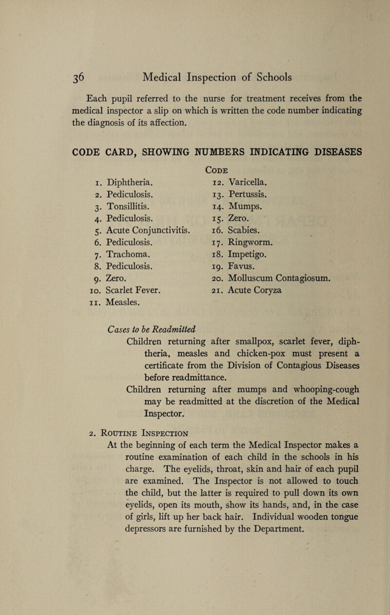 Each pupil referred to the nurse for treatment receives from the medical inspector a slip on which is written the code number indicating the diagnosis of its affection. CODE CARD, SHOWING NUMBERS INDICATING DISEASES Code 1. Diphtheria. 2. Pediculosis. 3. Tonsillitis. 4. Pediculosis. 5. Acute Conjunctivitis. 6. Pediculosis. 7. Trachoma. 8. Pediculosis. 9. Zero. 10. Scarlet Fever. 11. Measles. Cases to be Readmitted Children returning after smallpox, scarlet fever, diph¬ theria, measles and chicken-pox must present a certificate from the Division of Contagious Diseases before readmittance. Children returning after mumps and whooping-cough may be readmitted at the discretion of the Medical Inspector. 12. Varicella. 13. Pertussis. 14. Mumps. 15. Zero. 16. Scabies. 17. Ringworm. 18. Impetigo. 19. Favus. 20. Molluscum Contagiosum. 21. Acute Coryza 2. Routine Inspection At the beginning of each term the Medical Inspector makes a routine examination of each child in the schools in his charge. The eyelids, throat, skin and hair of each pupil are examined. The Inspector is not allowed to touch the child, but the latter is required to pull down its own eyelids, open its mouth, show its hands, and, in the case of girls, lift up her back hair. Individual wooden tongue depressors are furnished by the Department.