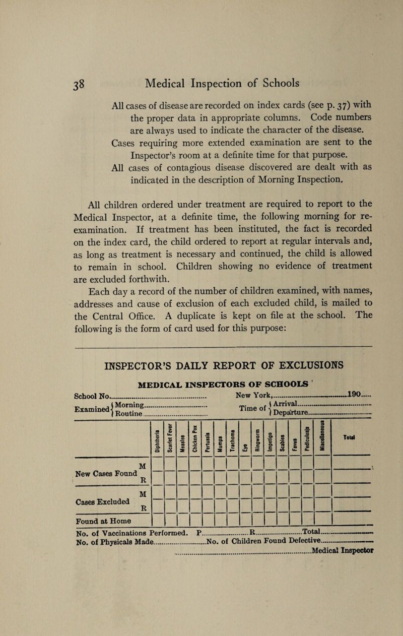 All cases of disease are recorded on index cards (see p. 37) with the proper data in appropriate columns. Code numbers are always used to indicate the character of the disease. Cases requiring more extended examination are sent to the Inspector’s room at a definite time for that purpose. All cases of contagious disease discovered are dealt with as indicated in the description of Morning Inspection. All children ordered under treatment are required to report to the Medical Inspector, at a definite time, the following morning for re¬ examination. If treatment has been instituted, the fact is recorded on the index card, the child ordered to report at regular intervals and, as long as treatment is necessary and continued, the child is allowed to remain in school. Children showing no evidence of treatment are excluded forthwith. Each day a record of the number of children examined, with names, addresses and cause of exclusion of each excluded child, is mailed to the Central Office. A duplicate is kept on file at the school. The following is the form of card used for this purpose: INSPECTOR’S DAILY REPORT OF EXCLUSIONS MEDICAL INSPECTORS OF SCHOOLS School No.. New York,- \ Arrival-- ...190. Examined^0™”8- | Routine.. Time of ) Departure- Diphtheria Scarlet Fever Measles Chicken Pox Pertussis Mumps Trachoma 2 UJ B k— O £ a c ac Impetigo Scabies Favus Pediculosis Miscellaneous Total M New Cases Found R M Cases Excluded R Found at Home No. of Vaccinations Performed. No. of Physicals Made. .R.Total_ No. of Children Found Defective. .Medical Inspector